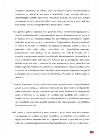 22
combate a todas formas de violência contra as mulheres e para o reconhecimento da
autonomia em relação ao seu corpo e sexualidade e que, portando, enfrente a
criminalização do aborto, a lesbofobia e as práticas machistas na sexualidade. Avançar
na igualdade de participação das mulheres nos espaços de decisão e poder será base
fundamental para a construção feminista de um Estado Solidário.
78.As políticas públicas aplicadas pelos governos petistas tiveram forte repercussão na
vida das mulheres brasileiras, em particular no aumento dos rendimentos, no acesso às
políticas de proteção social com destaque para a previdência, na ampliação do suporte
do Estado no provimento de serviços públicos. Tiveram reflexos diretos na qualidade
de vida e no trabalho de cuidados, em especial na educação infantil. A renda da
população mais pobre subiu, repercutindo nas desigualdades regionais,
principalmente como resultado de um incremento da renda do trabalho que se
expandiu e que provocou também uma alteração das desigualdades campo-cidade, já
que a renda cresceu mais entre os pobres rurais, do que nas metrópoles e nas demais
cidades, sendo que esse crescimento foi mais expressivo na renda proveniente do
trabalho agrícola. Políticas para as mulheres foram instituídas e impulsionadas a partir
da criação de institucionalidades específicas e com elementos importantes de gestão
participativa das mesmas por meio das Conferências Nacionais de Políticas para as
Mulheres.
79.Apesar dos grandes avanços, o país continua marcado por profundas desigualdades de
gênero e, nesse sentido, as conquistas alcançadas não reverteram as desigualdades
socioeconômicas e há que se destacar que não houve diminuição da desigualdade
racial. A afirmação de um projeto de sociedade com igualdade entre mulheres e
homens encontra barreiras estruturais e ideológicas ainda profundas que necessitam
ser enfrentadas no próximo período, uma tarefa dos nossos governos e da militância
dos movimentos sociais.
80.É nítida a reação patriarcal a esses avanços e há no Brasil uma forte ofensiva
conservadora, que ampliou seu peso na política, especialmente em decorrência do
espaço dos setores conservadores no Congresso Nacional, e que tem nos grandes
meios de comunicação grandes aliados. O conservadorismo se expressa em discursos e
 