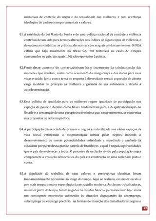 23
iniciativas de controle do corpo e da sexualidade das mulheres, e com o reforço
ideológico de padrões comportamentais e valores.
81.A existência da Lei Maria da Penha e de uma política nacional de combate a violência
contribui de um lado para termos alterações nos índices de alguns tipos de violência, e
de outro para visibilizar as práticas alarmantes com as quais ainda convivemos. O IPEA
estima que haja anualmente no Brasil 527 mil tentativas ou casos de estupro
consumados no país, dos quais 10% são reportados à polícia.
82.Fruto desse aumento do conservadorismo há o incremento da criminalização das
mulheres que abortam, assim como o aumento da insegurança e dos riscos para suas
vidas e saúde. Junto com o tema do respeito à diversidade sexual, a questão do aborto
exige medidas de proteção às mulheres e garantia de sua autonomia e direito à
autodeterminação.
83.Essa política de igualdade para as mulheres requer igualdade de participação nos
espaços de poder e decisão como bases fundamentais para a despatriarcalização do
Estado e a construção de uma perspectiva feminista que, nesse momento, se concretiza
nas propostas de reforma política.
84.A participação diferenciada de brancos e negros é naturalizada nos vários espaços da
vida social, reforçando a estigmatização sofrida pelos negros, inibindo o
desenvolvimento de nossas potencialidades individuais e impedindo o usufruto da
cidadania por parte dessa grande parcela de brasileiros a qual é negada oportunidades
que o país deve oferecer a todos. O processo de exclusão vivido pela população negra
compromete a evolução democrática do país e a construção de uma sociedade justa e
coesa.
85.A dignidade do trabalho, de seus valores e perspectivas classistas foram
fundamentalmente oprimidas ao longo do tempo. Aqui se realizou, em maior escala e
por mais tempo, a maior experiência da escravidão moderna. Às classes trabalhadoras,
na maior parte do tempo, foram negados os direitos básicos, permanecendo hoje ainda
um contingente expressivo submetido às situações degradantes do desemprego,
subemprego ou emprego precário. As formas de inserção dos trabalhadores negros e
 