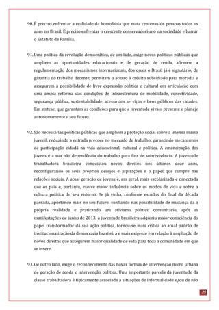 25
90.É preciso enfrentar a realidade da homofobia que mata centenas de pessoas todos os
anos no Brasil. É preciso enfrentar o crescente conservadorismo na sociedade e barrar
o Estatuto da Família.
91.Uma política da revolução democrática, de um lado, exige novas políticas públicas que
ampliem as oportunidades educacionais e de geração de renda, afirmem a
regulamentação dos mecanismos internacionais, dos quais o Brasil já é signatário, de
garantia do trabalho decente, permitam o acesso à crédito subsidiado para moradia e
assegurem a possibilidade de livre expressão política e cultural em articulação com
uma ampla reforma das condições de infraestrutura de mobilidade, conectividade,
segurança pública, sustentabilidade, acesso aos serviços e bens públicos das cidades.
Em síntese, que garantam as condições para que a juventude viva o presente e planeje
autonomamente o seu futuro.
92.São necessárias políticas públicas que ampliem a proteção social sobre a imensa massa
juvenil, reduzindo a entrada precoce no mercado de trabalho, garantindo mecanismos
de participação cidadã na vida educacional, cultural e política. A emancipação dos
jovens é a sua não dependência do trabalho para fins de sobrevivência. A juventude
trabalhadora brasileira conquistou novos direitos nos últimos doze anos,
reconfigurando os seus próprios desejos e aspirações e o papel que cumpre nas
relações sociais. A atual geração de jovens é, em geral, mais escolarizada e conectada
que os pais e, portanto, exerce maior influência sobre os modos de vida e sobre a
cultura política do seu entorno. Se já vinha, conforme estudos do final da década
passada, apostando mais no seu futuro, confiando nas possibilidade de mudança da a
própria realidade e praticando um ativismo político comunitário, após as
manifestações de junho de 2013, a juventude brasileira adquiriu maior consciência do
papel transformador da sua ação política, tornou-se mais crítica ao atual padrão de
institucionalização da democracia brasileira e mais exigente em relação à ampliação de
novos direitos que assegurem maior qualidade de vida para toda a comunidade em que
se insere.
93.De outro lado, exige o reconhecimento das novas formas de intervenção micro urbana
de geração de renda e intervenção política. Uma importante parcela da juventude da
classe trabalhadora é tipicamente associada a situações de informalidade e/ou de não
 