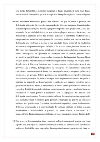 27
pela gestão de territórios e direitos indígenas. O direito originário à terra, é um direito
constitucional, é necessário garantir a ampliação da regularização das terras indígenas.
98.Uma sociedade democrática precisa ser inclusiva. No que se refere às pessoas com
deficiência, a inclusão diz respeito à superação das diversas formas de discriminação e
exclusão reproduzidas pelo modelo segregativo imposto a este grupo social. A luta pela
promoção da acessibilidade integra a luta mais ampla para assegurar às pessoas com
deficiência o exercício pleno dos direitos humanos e liberdades fundamentais. A
conquista da sociedade inclusiva pressupõe, portanto, a mudança de concepção sobre a
deficiência, que restringe a pessoa a sua condição física, sensorial ou intelectual.
Atualmente, compreende-se que a deficiência decorre da interação entre pessoas e as
diferentes barreiras ambientais e atitudinais presentes na sociedade que impedem sua
efetiva participação em igualdade de condições com as demais pessoas. Nessa
perspectiva, a deficiência é compreendida como parte da diversidade humana. Nossa
atuação política não tem como parâmetro homogeneidade e avança em relação à ideia
de tolerância à diferença, buscando seu reconhecimento e valorização. A partir dos
governos Lula e Dilma, distinguindo-se da concepção de atendimento assistencial
caritativo às pessoas com deficiência, esta pauta ganha espaço na agenda política e as
novas ações do governo federal passam a ser concebidas na perspectiva inclusiva,
articulando a promoção do pleno acesso por meio da gestão intersetorial das políticas
públicas, da expansão do financiamento e ampliação dos serviços públicos para a
garantia da inclusão. Assim, é fundamental a defesa destas politicas nas esferas do
executivo, do judiciário e do legislativo e o enfrentamento a setores que historicamente
construíram o poder político e econômico com a segregação das pessoas com
deficiência, substituindo o Estado e o desincumbindo do atendimento desta população.
Essa disputa política é essencial para garantir a efetivação do projeto de sociedade
inclusiva pela qual lutamos. O princípio da inclusão é inegociável e deve fundamentar a
definição, a formulação e a implementação de políticas públicas em todas as áreas,
promovendo a acessibilidade, a garantia do pleno acesso, a autonomia e a
independência das pessoas com deficiência, em todos os espaços comuns da sociedade.
99.Este processo de universalização da cidadania no Brasil, programaticamente concebido
a partir dos princípios da desmercantilização da vida, da afirmação dos direitos das
mulheres, dos LGBTs e dos negros/as, da conquista da emancipação juvenil, deve ser
 
