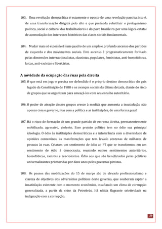 29
103. Uma revolução democrática é extamente o oposto de uma revolução passiva, isto é,
de uma transformação dirigida pelo alto e que pretenda substituir o protagonismo
político, social e cultural dos trabalhadores e do povo brasileiro por uma lógica estatal
de acomodação dos interesses históricos das clases sociais fundamentais.
104. Mudar mais só é possível num quadro de um amplo e profundo ascenso dos partidos
de esquerda e dos movimentos sociais. Este ascenso é programaticamente formado
pelas dimensões internacionalistas, classistas, populares, feministas, anti-homofóbicas,
laicas, anti-racistas e libertárias.
A novidade da ocupação das ruas pela direita
105. O que está em jogo e precisa ser defendido é o próprio destino democrático do país
legado da Constituição de 1988 e os avanços sociais da última década, diante do risco
de grupos que se organizam para ameaçá-los com seu entulho autoritário.
106. O poder de atração desses grupos cresce à medida que aumenta a insatisfação não
apenas com o governo, mas com a política e as instituições, de uma forma geral.
107. Há o risco de formação de um grande partido de extrema direita, permanentemente
mobilizado, agressivo, violento. Esse projeto político tem no ódio sua principal
ideologia. O ódio às instituições democráticas e a intolerância com a diversidade de
opiniões contaminou as manifestações que tem levado centenas de milhares de
pessoas às ruas. Criaram um sentimento de ódio ao PT que se transformou em um
sentimento de ódio à democracia, reunindo outros sentimentos autoritários,
homofóbicos, racistas e reacionários. Ódio aos que são beneficiados pelas políticas
universalizantes promovidas por doze anos pelos governos petistas.
108. Os passos das mobilizações do 15 de março são de elevado profissionalismo e
clareza de objetivos dos adversários políticos deste governo, que souberam captar a
insatisfação existente com o momento econômico, insuflando um clima de corrupção
generalizada, a partir da crise da Petrobrás. Há nítida flagrante seletividade na
indignação com a corrupção.
 