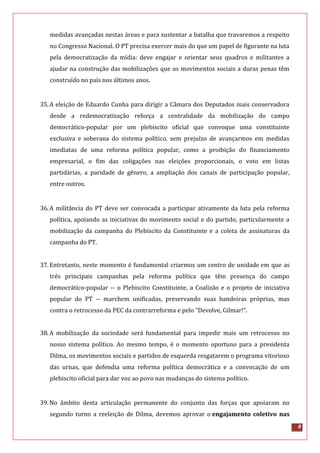 8
medidas avançadas nestas áreas e para sustentar a batalha que travaremos a respeito
no Congresso Nacional. O PT precisa exercer mais do que um papel de figurante na luta
pela democratização da mídia: deve engajar e orientar seus quadros e militantes a
ajudar na construção das mobilizações que os movimentos sociais a duras penas têm
construído no país nos últimos anos.
35.A eleição de Eduardo Cunha para dirigir a Câmara dos Deputados mais conservadora
desde a redemocratização reforça a centralidade da mobilização do campo
democrático-popular por um plebiscito oficial que convoque uma constituinte
exclusiva e soberana do sistema político, sem prejuízo de avançarmos em medidas
imediatas de uma reforma política popular, como a proibição do financiamento
empresarial, o fim das coligações nas eleições proporcionais, o voto em listas
partidárias, a paridade de gênero, a ampliação dos canais de participação popular,
entre outros.
36.A militância do PT deve ser convocada a participar ativamente da luta pela reforma
política, apoiando as iniciativas do movimento social e do partido, particularmente a
mobilização da campanha do Plebiscito da Constituinte e a coleta de assinaturas da
campanha do PT.
37.Entretanto, neste momento é fundamental criarmos um centro de unidade em que as
três principais campanhas pela reforma política que têm presença do campo
democrático-popular -- o Plebiscito Constituinte, a Coalizão e o projeto de iniciativa
popular do PT -- marchem unificadas, preservando suas bandeiras próprias, mas
contra o retrocesso da PEC da contrarreforma e pelo "Devolve, Gilmar!".
38.A mobilização da sociedade será fundamental para impedir mais um retrocesso no
nosso sistema político. Ao mesmo tempo, é o momento oportuno para a presidenta
Dilma, os movimentos sociais e partidos de esquerda resgatarem o programa vitorioso
das urnas, que defendia uma reforma política democrática e a convocação de um
plebiscito oficial para dar voz ao povo nas mudanças do sistema político.
39.No âmbito desta articulação permanente do conjunto das forças que apoiaram no
segundo turno a reeleição de Dilma, devemos aprovar o engajamento coletivo nas
 