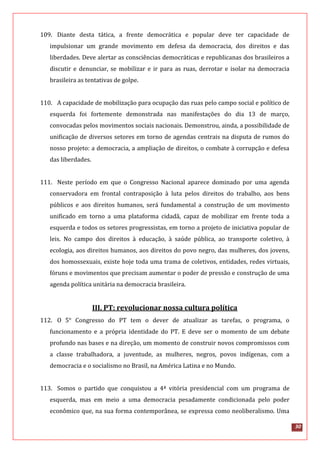 30
109. Diante desta tática, a frente democrática e popular deve ter capacidade de
impulsionar um grande movimento em defesa da democracia, dos direitos e das
liberdades. Deve alertar as consciências democráticas e republicanas dos brasileiros a
discutir e denunciar, se mobilizar e ir para as ruas, derrotar e isolar na democracia
brasileira as tentativas de golpe.
110. A capacidade de mobilização para ocupação das ruas pelo campo social e político de
esquerda foi fortemente demonstrada nas manifestações do dia 13 de março,
convocadas pelos movimentos sociais nacionais. Demonstrou, ainda, a possibilidade de
unificação de diversos setores em torno de agendas centrais na disputa de rumos do
nosso projeto: a democracia, a ampliação de direitos, o combate à corrupção e defesa
das liberdades.
111. Neste período em que o Congresso Nacional aparece dominado por uma agenda
conservadora em frontal contraposição à luta pelos direitos do trabalho, aos bens
públicos e aos direitos humanos, será fundamental a construção de um movimento
unificado em torno a uma plataforma cidadã, capaz de mobilizar em frente toda a
esquerda e todos os setores progressistas, em torno a projeto de iniciativa popular de
leis. No campo dos direitos à educação, à saúde pública, ao transporte coletivo, à
ecologia, aos direitos humanos, aos direitos do povo negro, das mulheres, dos jovens,
dos homossexuais, existe hoje toda uma trama de coletivos, entidades, redes virtuais,
fóruns e movimentos que precisam aumentar o poder de pressão e construção de uma
agenda política unitária na democracia brasileira.
III. PT: revolucionar nossa cultura política
112. O 5° Congresso do PT tem o dever de atualizar as tarefas, o programa, o
funcionamento e a própria identidade do PT. E deve ser o momento de um debate
profundo nas bases e na direção, um momento de construir novos compromissos com
a classe trabalhadora, a juventude, as mulheres, negros, povos indígenas, com a
democracia e o socialismo no Brasil, na América Latina e no Mundo.
113. Somos o partido que conquistou a 4ª vitória presidencial com um programa de
esquerda, mas em meio a uma democracia pesadamente condicionada pelo poder
econômico que, na sua forma contemporânea, se expressa como neoliberalismo. Uma
 