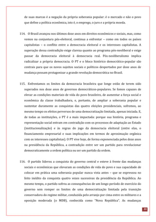 31
de suas marcas é a negação da própria soberania popular: é o mercado e não o povo
que define a política econômica, isto é, o emprego, o juro e a própria moeda.
114. O Brasil avançou nos últimos doze anos em direitos econômicos e sociais, mas, como
vemos na conjuntura pós-eleitoral, continua a enfrentar – como em todos os países
capitalistas – o conflito entre a democracia eleitoral e os interesses capitalistas. A
superação dessa contradição exige clareza quanto ao programa pós-neoliberal e exige
passar da democracia eleitoral à democracia real. Pós-neoliberalismo implica
radicalizar a própria democracia. O PT e o bloco histórico democrático-popular são
centrais para que os novos sujeitos sociais e políticos despertados por doze anos de
mudança possam protagonizar a grande revolução democrática no Brasil.
115. Enfrentamos os limites da democracia brasileira que longe estão de terem sido
superados nos doze anos de governos democráticos-populares. Se fomos capazes de
elevar as condições materiais de vida do povo brasileiro, de aumentar a força social e
econômica da classe trabalhadora, e, portanto, de ampliar a soberania popular e
sustentar duramente as conquistas das quatro eleições presidenciais, sofremos, ao
mesmo tempo os efeitos perversos de uma democratização limitada, apenas iniciada. E,
de todas as instituições, o PT é a mais impactada: porque sua história, programa e
representação social entram em contradição com os processos de adaptação ao Estado
(institucionalização) e às regras do jogo da democracia eleitoral (entre elas, o
financiamento empresarial e suas implicações em termos de aproximação orgânica
com os interesses capitalistas). O PT vive hoje, de forma exponenciada pelos doze anos
na presidência da República, a contradição entre ser um partido para revolucionar
democraticamente a ordem política ou ser um partido da ordem.
116. O partido liderou a conquista do governo central e esteve à frente das mudanças
sociais e econômicas que elevaram as condições de vida do povo e sua capacidade de
colocar em prática uma soberania popular nunca vista antes – que se expressou no
feito inédito da conquista quatro vezes sucessivas da presidência da República. Ao
mesmo tempo, o partido sofreu as consequências de um longo período de exercício do
governo sem romper os limites de uma democratização limitada pela transição
conservadora do regime militar, conduzida pelo arranjo por cima entre os militares e a
oposição moderada (o MDB), conhecida como “Nova República”. As mudanças
 