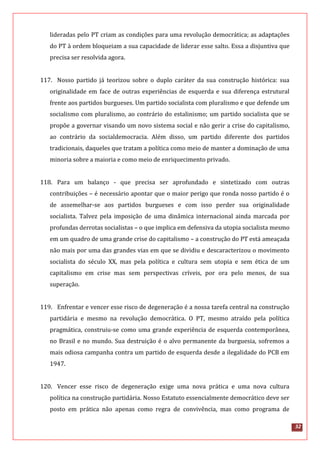 32
lideradas pelo PT criam as condições para uma revolução democrática; as adaptações
do PT à ordem bloqueiam a sua capacidade de liderar esse salto. Essa a disjuntiva que
precisa ser resolvida agora.
117. Nosso partido já teorizou sobre o duplo caráter da sua construção histórica: sua
originalidade em face de outras experiências de esquerda e sua diferença estrutural
frente aos partidos burgueses. Um partido socialista com pluralismo e que defende um
socialismo com pluralismo, ao contrário do estalinismo; um partido socialista que se
propõe a governar visando um novo sistema social e não gerir a crise do capitalismo,
ao contrário da socialdemocracia. Além disso, um partido diferente dos partidos
tradicionais, daqueles que tratam a política como meio de manter a dominação de uma
minoria sobre a maioria e como meio de enriquecimento privado.
118. Para um balanço - que precisa ser aprofundado e sintetizado com outras
contribuições – é necessário apontar que o maior perigo que ronda nosso partido é o
de assemelhar-se aos partidos burgueses e com isso perder sua originalidade
socialista. Talvez pela imposição de uma dinâmica internacional ainda marcada por
profundas derrotas socialistas – o que implica em defensiva da utopia socialista mesmo
em um quadro de uma grande crise do capitalismo – a construção do PT está ameaçada
não mais por uma das grandes vias em que se dividiu e descaracterizou o movimento
socialista do século XX, mas pela política e cultura sem utopia e sem ética de um
capitalismo em crise mas sem perspectivas críveis, por ora pelo menos, de sua
superação.
119. Enfrentar e vencer esse risco de degeneração é a nossa tarefa central na construção
partidária e mesmo na revolução democrática. O PT, mesmo atraído pela política
pragmática, construiu-se como uma grande experiência de esquerda contemporânea,
no Brasil e no mundo. Sua destruição é o alvo permanente da burguesia, sofremos a
mais odiosa campanha contra um partido de esquerda desde a ilegalidade do PCB em
1947.
120. Vencer esse risco de degeneração exige uma nova prática e uma nova cultura
política na construção partidária. Nosso Estatuto essencialmente democrático deve ser
posto em prática não apenas como regra de convivência, mas como programa de
 
