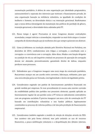 33
reconstrução partidária. A defesa de uma organização por identidade programática,
autossustentável e separada dos interesses que motivam o financiamento privado, de
uma organização baseada na militância voluntária, na igualdade de condições de
mulheres e homens, na diversidade étnica e na renovação geracional. Reafirmamos
aqui a nossa defesa intransigente da manutenção das políticas de paridade de gênero,
transição geracional, e diversidade étnica adotadas pelo PT.
121. Nosso tempo é agora! Precisamos já nesse Congresso desatar contradições
acumuladas, romper inércias e acomodações, responder ao mais forte ataque e à maior
campanha de desmoralização que já recebemos dos que sempre quiseram nos destruir.
122. Como já definimos na resolução adotada pelo Diretório Nacional em Fortaleza, em
dezembro de 2014, combateremos sem trégua a corrupção, a conciliação com a
corrupção e a convivência com a corrupção. Além disso, filiados com função dirigente
na condição de réu ou sob inquérito criminal em processos de apuração de corrupção
devem ser afastados preventivamente, garantindo direito de defesa, enquanto
perdurar esses processos.
123. Defendemos que o Congresso inaugure uma nova etapa da construção partidária.
Buscaremos avançar em um acordo entre correntes, lideranças, militantes, para que
uma nova direção possa ser formada, com legitimidade e dentro da legalidade petista.
124. Consideramos esgotado um padrão de funcionamento partidário financiado em
grande medida por empresas. Se esse procedimento já causou uma enorme corrosão
da credibilidade política dos partidos nos processos eleitorais, quando aplicado ao
funcionamento regular de um partido como o PT torna-se radicalmente contraditório
com um programa socialista. É preciso inaugurar um novo ciclo de construção do PT
baseado em contribuições voluntárias e nos fundos públicos legitimamente
constituídos no processo de reforma política e de luta pela proibição do financiamento
empresarial.
125. Consideramos também esgotado o modelo de eleição de direções através do PED.
Isso acontece não pela forma eleitoral, mas pelo estímulo ao uso de recursos
financeiros, a pouca mobilização voluntaria e a despolitização dos debates internos.
 