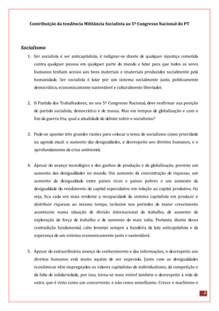 2
Contribuição da tendência Militância Socialista ao 5º Congresso Nacional do PT
Socialismo
1. Ser socialista é ser anticapitalista, é indignar-se diante de qualquer injustiça cometida
contra qualquer pessoa em qualquer parte do mundo e lutar para que todos os seres
humanos tenham acesso aos bens materiais e imateriais produzidos socialmente pela
humanidade. Ser socialista é lutar por um sistema socialmente justo, politicamente
democrático, economicamente sustentável e culturalmente libertador.
2. O Partido dos Trabalhadores, no seu 5º Congresso Nacional, deve reafirmar sua posição
de partido socialista, democrático e de massa. Mas em tempos de globalização e com o
fim da guerra fria, qual a atualidade do debate sobre o socialismo?
3. Pode-se apontar três grandes razões para colocar o tema do socialismo como prioridade
na agenda atual: o aumento das desigualdades, o desrespeito aos direitos humanos, e o
aprofundamento da crise ambiental.
4. Apesar do avanço tecnológico e dos ganhos de produção e da globalização, persiste um
aumento das desigualdades no mundo. Um aumento da concentração de riquezas, um
aumento da desigualdade entre países ricos e países pobres e um aumento da
desigualdade do rendimento do capital especulativo em relação ao capital produtivo. Ou
seja, fica cada vez mais evidente a incapacidade do sistema capitalista em produzir e
distribuir riquezas ao mesmo tempo, inclusive nos períodos de maior crescimento
acontecem numa situação de divisão internacional do trabalho, de aumento da
exploração da força de trabalho e de aumento da mais valia. Portanto, diante dessa
contradição fundamental, cabe levantar sempre a bandeira da luta anticapitalista e da
esperança de um sistema economicamente justo e sustentável.
5. Apesar do extraordinário avanço do conhecimento e das informações, o desrespeito aos
direitos humanos está muito aquém de ser superado. Junto com as desigualdades
econômicas vêm impregnados os valores capitalistas do individualismo, da competição e
da falta de solidariedade, por isso, torna-se mais visível também o desrespeito à vida do
outro, que é visto como um concorrente, e não como semelhante. Cresce o machismo e
 