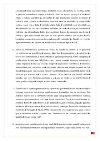 3
a violência física e psíquica contra as mulheres, cresce a homofobia e a violência contra
as pessoas homoafetivas; cresce a violência contra os pobres, os negros e as demais
etnias e culturas consideradas diferentes do tipo dominador; crescem os índices de
violência entre crianças, adolescência e juventude; crescem as cidades, as desigualdades
sociais, e com isso, a falta de moradia digna, falta de mobilidade com prioridade aos
deficientes físicos, falta de saneamento ambiental, de saúde, de educação e aumento da
violência e da criminalidade. Todo o desrespeito aos direitos das pessoas é uma forma de
violência, que pode ocorrer pela ação de outra pessoa convicta dos valores de ética
capitalista contra o seu concorrente ou pela omissão e violação dos Estados em respeitar
dignidade humana dos Estados em proporcionar condições dignas de vida.
6. Apesar do extraordinário aumento da riqueza no mundo, ela continua a ser produzida
em detrimento do equilíbrio do planeta. Além dos desmatamentos e da poluição dos
nossos rios e mananciais, o meio ambiente é agredido pelo tipo de matriz energética, de
combustíveis fósseis, das hidrelétricas que causam grandes impactos ambientais e
sociais negativos do lixo e do consumo exagerado de produtos supérfluos e de alimentos
não saudáveis que continuam sendo os grandes vilões de todo os tipos de poluição. Esse
modelo de produção e de consumo é sempre justificado pela visão capitalista do lucro e do
status de que a pessoa vale o quanto consome. Porém, isso é o que destrói a vida do
planeta e dos seres humanos, piorando a cada ano as condições de sobrevivência de
todos, porém, castigando sempre mais os menos favorecidos.
7. É diante dessas contradições básicas do capitalismo que devemos lutar para transformar
o mundo e construir um sistema mais humano e democrático que é o socialismo. Não
podemos esperar que o capitalismo desabe pelas suas próprias contradições internas,
tampouco que o socialismo ocorra de forma espontânea. Essa transformação deve ser
resultado da luta dos trabalhadores e das trabalhadoras, dos oprimidos, daqueles que mais
sentem os efeitos perversos desse sistema injusto e desigual. Do mesmo modo que no
Manifesto de Fundação do PT, em 1980, estava escrito sobre a democracia, pode-se dizer
que o socialismo “é uma conquista que, finalmente, ou se constrói pelas mãos dos
trabalhadores/as ou não virá”.
8. A construção do socialismo não é uma tarefa fácil, tampouco existe uma fórmula pronta,
pois ocorreram contradições nas experiências anteriores, seja no socialismo real ou na
 
