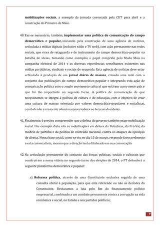 9
mobilizações sociais, a exemplo da jornada convocada pela CUT para abril e a
construção do Primeiro de Maio.
40.Faz-se necessário, também, implementar uma política de comunicação do campo
democrático e popular, iniciando pela construção de uma agência de notícias,
articulada a mídias digitais (inclusive rádio e TV web), com ação permanente nas redes
sociais, que sirva de retaguarda e de instrumento do campo democrático-popular na
batalha de ideias, tomando como exemplos o papel cumprido pelo Muda Mais na
campanha eleitoral de 2014 e as diversas experiências semelhantes existentes nas
mídias partidárias, sindicais e sociais de esquerda. Esta agência de notícias deve estar
articulada à produção de um jornal diário de massas, criando uma rede com o
conjunto das publicações do campo democrático-popular e integrando esta ação de
comunicação política com o amplo movimento cultural que está em curso neste país e
que foi tão importante no segundo turno. A política de comunicação de que
necessitamos se integra à política de cultura e de educação, com o objetivo de criar
uma cultura de massas orientada por valores democrático-populares e socialistas,
combatendo a crescente ofensiva conservadora no terreno das ideias.
41.Finalmente, é preciso compreender que a defesa do governo também exige mobilização
social. Um exemplo disto são as mobilizações em defesa da Petrobras, do Pré-Sal, do
modelo de partilha e da política de conteúdo nacional, contra os ataques da oposição
de direita. Nossa base social, como se viu no dia 13 de março, responde favoravelmente
a esta convocatória, mesmo que a direção tenha titubeado em sua convocação.
42.Na articulação permanente do conjunto das forças políticas, sociais e culturais que
construíram a nossa vitória no segundo turno das eleições de 2014, o PT defenderá a
seguinte plataforma democrática e popular:
a) Reforma política, através de uma Constituinte exclusiva seguida de uma
consulta oficial à população, para que esta referende ou não as decisões da
Constituinte. Destacamos a luta pelo fim do financiamento político
empresarial, combinado a um combate permanente contra a corrupção na vida
econômica e social, no Estado e nos partidos políticos;
 