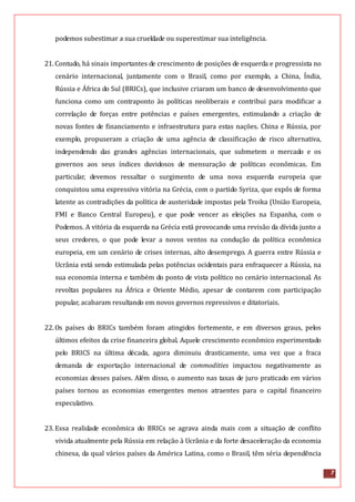 7
podemos subestimar a sua crueldade ou superestimar sua inteligência.
21.Contudo, há sinais importantes de crescimento de posições de esquerda e progressista no
cenário internacional, juntamente com o Brasil, como por exemplo, a China, Índia,
Rússia e África do Sul (BRICs), que inclusive criaram um banco de desenvolvimento que
funciona como um contraponto às políticas neoliberais e contribui para modificar a
correlação de forças entre potências e países emergentes, estimulando a criação de
novas fontes de financiamento e infraestrutura para estas nações. China e Rússia, por
exemplo, propuseram a criação de uma agência de classificação de risco alternativa,
independendo das grandes agências internacionais, que submetem o mercado e os
governos aos seus índices duvidosos de mensuração de políticas econômicas. Em
particular, devemos ressaltar o surgimento de uma nova esquerda europeia que
conquistou uma expressiva vitória na Grécia, com o partido Syriza, que expôs de forma
latente as contradições da política de austeridade impostas pela Troika (União Europeia,
FMI e Banco Central Europeu), e que pode vencer as eleições na Espanha, com o
Podemos. A vitória da esquerda na Grécia está provocando uma revisão da dívida junto a
seus credores, o que pode levar a novos ventos na condução da política econômica
europeia, em um cenário de crises internas, alto desemprego. A guerra entre Rússia e
Ucrânia está sendo estimulada pelas potências ocidentais para enfraquecer a Rússia, na
sua economia interna e também do ponto de vista político no cenário internacional. As
revoltas populares na África e Oriente Médio, apesar de contarem com participação
popular, acabaram resultando em novos governos repressivos e ditatoriais.
22.Os países do BRICs também foram atingidos fortemente, e em diversos graus, pelos
últimos efeitos da crise financeira global. Aquele crescimento econômico experimentado
pelo BRICS na última década, agora diminuiu drasticamente, uma vez que a fraca
demanda de exportação internacional de commodities impactou negativamente as
economias desses países. Além disso, o aumento nas taxas de juro praticado em vários
países tornou as economias emergentes menos atraentes para o capital financeiro
especulativo.
23.Essa realidade econômica do BRICs se agrava ainda mais com a situação de conflito
vivida atualmente pela Rússia em relação à Ucrânia e da forte desaceleração da economia
chinesa, da qual vários países da América Latina, como o Brasil, têm séria dependência
 