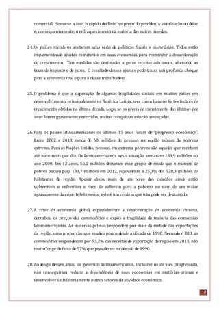 8
comercial. Soma-se a isso, o rápido declínio no preço do petróleo, a valorização do dólar
e, consequentemente, o enfraquecimento da maioria das outras moedas.
24.Os países membros adotaram uma série de políticas fiscais e monetárias. Todos estão
implementando ajustes estruturais em suas economias para responder à desaceleração
do crescimento. Tais medidas são destinadas a gerar receitas adicionais, alterando as
taxas de imposto e de juros. O resultado desses ajustes pode trazer um profundo choque
para a economia real e para a classe trabalhadora.
25.O problema é que a superação de algumas fragilidades sociais em muitos países em
desenvolvimento, principalmente na América Latina, teve como base os fortes índices de
crescimento obtidos na última década. Logo, se os níveis de crescimento dos últimos dez
anos forem gravemente revertidos, muitas conquistas estarão ameaçadas.
26.Para os países latinoamericanos os últimos 15 anos foram de “progresso econômico”.
Entre 2002 e 2013, cerca de 60 milhões de pessoas na região saíram da pobreza
extrema. Para as Nações Unidas, pessoas em extrema pobreza são aquelas que recebem
até nove reais por dia. Os latinoamericanos nesta situação somavam 189,9 milhões no
ano 2000. Em 12 anos, 56,2 milhões deixaram esse grupo, de modo que o número de
pobres baixou para 133,7 milhões em 2012, equivalente a 25,3% dos 528,3 milhões de
habitantes da região. Apesar disso, mais de um terço dos cidadãos ainda estão
vulneráveis e enfrentam o risco de voltarem para a pobreza no caso de um maior
agravamento da crise. Infelizmente, este é um cenário que não pode ser descartado.
27.A crise da economia global, especialmente a desaceleração da economia chinesa,
derrubou os preços das commodities e expôs a fragilidade da maioria das economias
latinoamericanas. As matérias-primas respondem por mais da metade das exportações
da região, uma proporção que mudou pouco desde a década de 1990. Secundo o BID, as
commodities responderam por 53,2% das receitas de exportação da região em 2013, não
muito longe da faixa de 57% que prevaleceu na década de 1990.
28.Ao longo desses anos, os governos latinoamericanos, inclusive os de viés progressista,
não conseguiram reduzir a dependência de suas economias em matérias-primas e
desenvolver satisfatoriamente outros setores da atividade econômica.
 