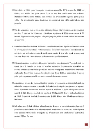 9
29.Entre 2004 e 2011, essas economias cresceram, em média 4,3% ao ano. De 2012 em
diante, essa média caiu para apenas 2,1% ao ano. Em janeiro deste ano, o Fundo
Monetário Internacional reduziu sua previsão do crescimento regional para apenas
1,3%. Um crescimento quase inalterado se comparado aos 1,2% registrado no ano
passado.
30.Um dos agravantes para as economias latinoamericanas foi a brusca queda dos preços do
petróleo. O valor do barril caiu de 110 dólares, em junho de 2014, para menos de 50
dólares, registrando uma pequena recuperação para pouco mais 60 dólares em meados
de fevereiro.
31.Este clima de vulnerabilidade econômica toma conta de toda a região. Na Colômbia, onde
se promoveu um importante restabelecimento econômico nos últimos anos baseado no
petróleo e na agricultura, a moeda perdeu um quarto de seu valor desde setembro de
2014 e o déficit em conta corrente está aumentando paulatinamente.
32.O impacto para os produtores latinoamericanos tem sido devastador. Venezuela está em
queda livre. A redução no preço do petróleo aumentou drasticamente seu déficit na
balança comercial. No México, que no ano passado abriu para o investimento externo na
exploração do petróleo e gás, pela primeira vez desde 1938, a expectativa é que as
principais empresas petrolíferas recorreram a leilão ainda este ano.
33.A queda nos preços das commodities tem impacto preocupante na economia brasileira.
O Brasil é o segundo maior exportador de farelo de soja, depois da Argentina, e segundo
maior exportador mundial de minério, depois da Austrália. O preço da soja caiu de um
recorde de 623 dólares a tonelada em agosto de 2012 para 358 dólares no final de Janeiro
de 2015. O preço da tonelada de minério caiu de 128 dólares para 67 dólares em janeiro
deste ano
34.Sob a liderança de Lula e Dilma, o Brasil resistiu desde os primeiros impactos da crise. O
país aliou-se e fortaleceu suas relações com os países do G-20 e do BRICS sob a lógica de
uma política internacional multipolar ou diversificada, sem alinhamento automático
com os EUA ou Europa.
 