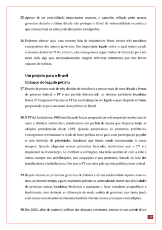 10
35.Apesar de ter possibilitado importantes avanços, o caminho trilhado pelos nossos
governos durante a última década não protegeu o Brasil da vulnerabilidade econômica
que ameaça hoje as conquistas dos países emergentes.
36.Podemos elencar aqui uma enorme lista de importantes feitos nesses três mandatos
consecutivos dos nossos governos. Um importante legado sobre o qual temos amplo
consenso dentro do PT. No entanto, não conseguimos erguer linhas de transição para um
novo ciclo, algo que, necessariamente, exigiria reformas estruturais que não fomos
capazes de realizar.
Um projeto para o Brasil
Balanço do legado petista
37.Depois de pouco mais de três décadas de existência e pouco mais de uma década a frente
do governo federal, o PT é um partido diferenciado no sistema partidário brasileiro.
Nesse 5º Congresso Nacional o PT faz um balanço do seu legado e quer disputar o futuro,
preparando-se para um novo ciclo político no Brasil.
38.O PT foi fundado em 1980 mobilizando forças progressistas e da esquerda revolucionária
após a ditadura civil-militar; construímos um partido de massa que disputou todas as
eleições presidenciais desde 1989. Quando governamos as primeiras prefeituras,
conseguimos revolucionar o modo de fazer política neste país, com participação popular
e com inversão de prioridades, bandeiras que foram sendo incorporadas à nossa
imagem. Quando elegemos nossas primeiras bancadas, mostramos que o PT era
implacável na fiscalização, no combate à corrupção, não fazia acordos de com a elite e
estava sempre nas mobilizações, nas ocupações e nos protestos, lutando ao lado dos
trabalhadores e trabalhadoras. Por isso o PT era visto pela opinião pública como radical.
39.Depois vieram os primeiros governos de Estados e deram continuidade àquelas marcas,
mas, ao mesmo tempo, alguns mandatos petistas se acomodaram diante das dificuldades
de priorizar nossas bandeiras históricas e passaram a fazer mandatos pragmáticos e
tradicionais, sem destacar as diferenças do modo petista de governar, por tanto, junto
com nosso crescimento institucional também vieram nossas principais contradições.
40.Em 2002, além do acúmulo político das disputas anteriores, somou-se um acordo tático
 
