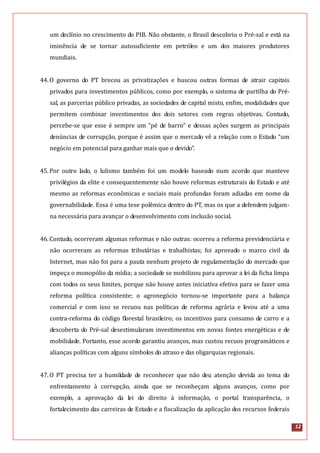 12
um declínio no crescimento do PIB. Não obstante, o Brasil descobriu o Pré-sal e está na
iminência de se tornar autosuficiente em petróleo e um dos maiores produtores
mundiais.
44.O governo do PT brecou as privatizações e buscou outras formas de atrair capitais
privados para investimentos públicos, como por exemplo, o sistema de partilha do Pré-
sal, as parcerias público privadas, as sociedades de capital misto, enfim, modalidades que
permitem combinar investimentos dos dois setores com regras objetivas. Contudo,
percebe-se que esse é sempre um “pé de barro” e dessas ações surgem as principais
denúncias de corrupção, porque é assim que o mercado vê a relação com o Estado “um
negócio em potencial para ganhar mais que o devido”.
45.Por outro lado, o lulismo também foi um modelo baseado num acordo que manteve
privilégios da elite e consequentemente não houve reformas estruturais do Estado e até
mesmo as reformas econômicas e sociais mais profundas foram adiadas em nome da
governabilidade. Essa é uma tese polêmica dentro do PT, mas os que a defendem julgam-
na necessária para avançar o desenvolvimento com inclusão social.
46.Contudo, ocorreram algumas reformas e não outras: ocorreu a reforma previdenciária e
não ocorreram as reformas tributárias e trabalhistas; foi aprovado o marco civil da
Internet, mas não foi para a pauta nenhum projeto de regulamentação do mercado que
impeça o monopólio da mídia; a sociedade se mobilizou para aprovar a lei da ficha limpa
com todos os seus limites, porque não houve antes iniciativa efetiva para se fazer uma
reforma política consistente; o agronegócio tornou-se importante para a balança
comercial e com isso se recuou nas políticas de reforma agrária e levou até a uma
contra-reforma do código florestal brasileiro; os incentivos para consumo de carro e a
descoberta do Pré-sal desestimularam investimentos em novas fontes energéticas e de
mobilidade. Portanto, esse acordo garantiu avanços, mas custou recuos programáticos e
alianças políticas com alguns símbolos do atraso e das oligarquias regionais.
47.O PT precisa ter a humildade de reconhecer que não deu atenção devida ao tema do
enfrentamento à corrupção, ainda que se reconheçam alguns avanços, como por
exemplo, a aprovação da lei do direito à informação, o portal transparência, o
fortalecimento das carreiras de Estado e a fiscalização da aplicação dos recursos federais
 