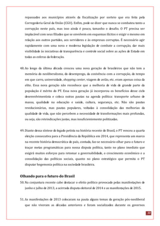 13
repassados aos municípios através da fiscalização por sorteio que era feita pela
Corregedoria Geral da União (CGU). Enfim, pode-se dizer que nunca se combateu tanto a
corrupção neste país, mas isso ainda é pouco, tamanho o desafio. O PT precisa ser
implacável com seus filiados que se envolvem em esquemas ilícitos e exigir o mesmo em
relação aos outros partidos, aos servidores e às empresas corruptas. É necessário agir
rapidamente com uma nova e moderna legislação de combate a corrupção, dar mais
visibilidade às iniciativas de transparência e controle social sobre as ações de Estado em
todas as esferas da federação.
48.Ao longo da última década cresceu uma nova geração de brasileiros que não tem a
memória do neoliberalismo, do desemprego, da conivência com a corrupção, do tempo
em que carro, universidade, shopping center, viagem de avião, etc. eram apenas coisa da
elite. Essa nova geração não reconhece que a melhoria de vida de grande parte da
população é mérito do PT. Essa nova geração já incorporou os benefícios desse ciclo
desenvolvimentista e coloca outras pautas na agenda política: transporte urbano de
massa, qualidade na educação e saúde, cultura, segurança, etc. Não são pautas
revolucionárias, mas pautas populares, voltadas à consolidação das melhorias da
qualidade de vida, que não percebem a necessidade de transformações mais profundas,
ou seja, são reivindicações justas, mas insuficientemente politizadas.
49.Diante dessa síntese do legado petista na história recente do Brasil, o PT venceu a quarta
eleição consecutiva para a Presidência da República em 2014, que representa um marco
na recente história democrática do país, contudo, faz-se necessário olhar para o futuro e
traçar metas programáticas para nossa disputa política, tanto no plano imediato que
exigirá muitos esforços para retomar a governabilidade, o crescimento econômico e a
consolidação das políticas sociais, quanto no plano estratégico que permita o PT
disputar hegemonia política na sociedade brasileira.
Olhando para o futuro do Brasil
50.Na conjuntura recente cabe destacar o efeito político provocado pelas manifestações de
junho e julho de 2013, a acirrada disputa eleitoral de 2014 e as manifestações de 2015.
51.As manifestações de 2013 colocaram na pauta alguns temas da geração pós-neoliberal
que não viveram as décadas anteriores e foram socializados durante os governos
 