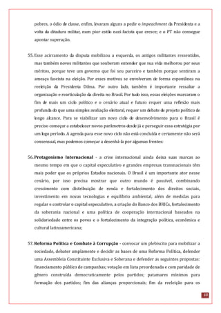 15
pobres, o ódio de classe, enfim, levaram alguns a pedir o impeachment da Presidenta e a
volta da ditadura militar, num pior estilo nazi-facista que cresce; e o PT não consegue
apontar superação.
55.Esse acirramento da disputa mobilizou a esquerda, os antigos militantes ressentidos,
mas também novos militantes que souberam entender que sua vida melhorou por seus
méritos, porque teve um governo que foi seu parceiro e também porque sentiram a
ameaça fascista na eleição. Por esses motivos se envolveram de forma espontânea na
reeleição da Presidenta Dilma. Por outro lado, também é importante ressaltar a
organização e rearticulação da direita no Brasil. Por tudo isso, essas eleições marcaram o
fim de mais um ciclo político e o cenário atual e futuro requer uma reflexão mais
profunda do que uma simples avaliação eleitoral, requer um debate de projeto político de
longo alcance. Para se viabilizar um novo ciclo de desenvolvimento para o Brasil é
preciso começar a estabelecer novos parâmetros desde já e perseguir essa estratégia por
um logo período. A agenda para esse novo ciclo não está concluída e certamente não será
consensual, mas podemos começar a desenhá-la por algumas frentes:
56.Protagonismo Internacional - a crise internacional ainda deixa suas marcas ao
mesmo tempo em que o capital especulativo e grandes empresas transnacionais têm
mais poder que os próprios Estados nacionais. O Brasil é um importante ator nesse
cenário, por isso precisa mostrar que outro mundo é possível, combinando
crescimento com distribuição de renda e fortalecimento dos direitos sociais,
investimento em novas tecnologias e equilíbrio ambiental, além de medidas para
regular e controlar o capital especulativo, a criação do Banco dos BRICs, fortalecimento
da soberania nacional e uma política de cooperação internacional baseados na
solidariedade entre os povos e o fortalecimento da integração política, econômica e
cultural latinoamericana;
57.Reforma Política e Combate à Corrupção - convocar um plebiscito para mobilizar a
sociedade, debater amplamente e decidir as bases de uma Reforma Política, defender
uma Assembleia Constituinte Exclusiva e Soberana e defender as seguintes propostas:
financiamento público de campanhas; votação em lista preordenada e com paridade de
gênero construída democraticamente pelos partidos; patamares mínimos para
formação dos partidos; fim das alianças proporcionais; fim da reeleição para os
 