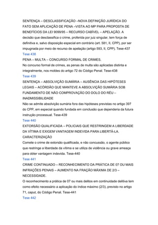 SENTENÇA – DESCLASSIFICAÇÃO –NOVA DEFINIÇÃO JURÍDICA DO
FATO SEM APLICAÇÃO DE PENA –VISTA AO MP PARA PROPOSTA DE
BENEFÍCIOS DA LEI 9099/95 – RECURSO CABÍVEL – APELAÇÃO. A
decisão que desclassifica o crime, proferida por juiz singular, tem força de
definitiva e, salvo disposição especial em contrário (art. 581, II, CPP), por ser
impugnada por meio de recurso de apelação (artigo 593, II, CPP). Tese-437
Tese 438
PENA – MULTA – CONCURSO FORMAL DE CRIMES.
No concurso formal de crimes, as penas de multa são aplicadas distinta e
integralmente, nos moldes do artigo 72 do Código Penal. Tese-438
Tese 439
SENTENÇA – ABSOLVIÇÃO SUMÁRIA – AUSÊNCIA DAS HIPÓTESES
LEGAIS – ACÓRDÃO QUE MANTEVE A ABSOLVIÇÃO SUMÁRIA SOB
FUNDAMENTO DE NÃO COMPROVAÇÃO DO DOLO DO RÉU –
INADMISSIBILIDADE
Não se admite absolvição sumária fora das hipóteses previstas no artigo 397
do CPP, em especial quando fundada em conclusão que dependeria da futura
instrução processual. Tese-439
Tese 440
EXTORSÃO QUALIFICADA – POLICIAIS QUE RESTRINGEM A LIBERDADE
DA VÍTIMA E EXIGEM VANTAGEM INDEVIDA PARA LIBERTÁ-LA.
CARACTERIZAÇÃO
Comete o crime de extorsão qualificada, e não concussão, o agente público
que restringe a liberdade da vítima e se utiliza de violência ou grave ameaça
para obter vantagem indevida. Tese-440
Tese 441
CRIME CONTINUADO – RECONHECIMENTO DA PRÁTICA DE 07 OU MAIS
INFRAÇÕES PENAIS – AUMENTO NA FRAÇÃO MÁXIMA DE 2/3 –
NECESSIDADE.
O reconhecimento a prática de 07 ou mais delitos em continuidade delitiva tem
como efeito necessário a aplicação do índice máximo (2/3), previsto no artigo
71, caput, do Código Penal. Tese-441
Tese 442
 