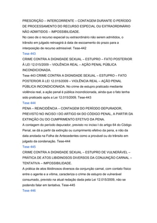 PRESCRIÇÃO – INTERCORRENTE – CONTAGEM DURANTE O PERÍODO
DE PROCESSAMENTO DO RECURSO ESPECIAL OU EXTRAORDINÁRIO
NÃO ADMITIDOS – IMPOSSIBILIDADE.
No caso de o recurso especial ou extraordinário não serem admitidos, o
trânsito em julgado retroagirá à data de escoamento do prazo para a
interposição de recurso admissível. Tese-442
Tese 443
CRIME CONTRA A DIGNIDADE SEXUAL – ESTUPRO – FATO POSTERIOR
À LEI 12.015/2009 – VIOLÊNCIA REAL – AÇÃO PENAL PÚBLICA
INCONDICIONADA.
Tese 443 CRIME CONTRA A DIGNIDADE SEXUAL – ESTUPRO – FATO
POSTERIOR À LEI 12.015/2009 – VIOLÊNCIA REAL – AÇÃO PENAL
PÚBLICA INCONDICIONADA. No crime de estupro praticado mediante
violência real, a ação penal é pública incondicionada, ainda que o fato tenha
sido praticado após a Lei 12.015/2009. Tese-443
Tese 444
PENA – REINCIDÊNCIA – CONTAGEM DO PERÍODO DEPURADOR,
PREVISTO NO INCISO I DO ARTIGO 64 DO CÓDIGO PENAL, A PARTIR DA
EXTINÇÃO OU DO CUMPRIMENTO EFETIVO DA PENA.
A contagem do período depurador, previsto no inciso I do artigo 64 do Código
Penal, se dá a partir da extinção ou cumprimento efetivo da pena, e não da
data anotada na Folha de Antecedentes como a provável ou do trânsito em
julgado da condenação. Tese-444
Tese 445
CRIME CONTRA A DIGNIDADE SEXUAL – ESTUPRO DE VULNERÁVEL –
PRÁTICA DE ATOS LIBIDINOSOS DIVERSOS DA CONJUNÇÃO CARNAL –
TENTATIVA – IMPOSSIBILIDADE.
A prática de atos libidinosos diversos da conjunção carnal, com contato físico
entre o agente e a vítima, caracteriza o crime de estupro de vulnerável
consumado, previsto na atual redação dada pela Lei 12.015/2009, não se
podendo falar em tentativa. Tese-445
Tese 446
 