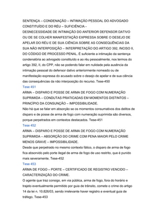 SENTENÇA – CONDENAÇÃO – INTIMAÇÃO PESSOAL DO ADVOGADO
CONSTITUÍDO E DO RÉU – SUFICIÊNCIA -
DESNECESSIDADE DE INTIMAÇÃO DO ANTERIOR DEFENSOR DATIVO
OU DE SE COLHER MANIFESTAÇÃO EXPRESSA SOBRE O DESEJO DE
APELAR DO RÉU E DE SUA CIÊNCIA SOBRE AS CONSEQUÊNCIAS DA
SUA NÃO INTERPOSIÇÃO – INTERPRETAÇÃO DO ARTIGO 392, INCISO II,
DO CÓDIGO DE PROCESSO PENAL. É suficiente a intimação da sentença
condenatória ao advogado constituído e ao réu pessoalmente, nos termos do
artigo 392, II, do CPP, não se podendo falar em nulidade pela ausência da
intimação pessoal do defensor dativo anteriormente nomeado ou de
manifestação expressa do acusado sobre o desejo de apelar e de sua ciência
das consequências da não interposição do recurso. Tese-450
Tese 451
ARMA – DISPARO E POSSE DE ARMA DE FOGO COM NUMERAÇÃO
SUPRIMIDA – CONDUTAS PRATICADAS EM MOMENTOS DISTINTOS –
PRINCÍPIO DA CONSUNÇÃO – IMPOSSIBILIDADE.
Não há que se falar em absorção se os momentos consumativos dos delitos de
disparo e de posse de arma de fogo com numeração suprimida são diversos,
porque perpetrados em contextos destacados. Tese-451
Tese 452
ARMA – DISPARO E POSSE DE ARMA DE FOGO COM NUMERAÇÃO
SUPRIMIDA – ABSORÇÃO DO CRIME COM PENA MAIOR PELO CRIME
MENOS GRAVE – IMPOSSIBILIDADE.
Desde que perpetrado no mesmo contexto fático, o disparo de arma de fogo
fica absorvido pelo porte ilegal de arma de fogo de uso restrito, que é punido
mais severamente. Tese-452
Tese 453
ARMA DE FOGO – PORTE – CERTIFICADO DE REGISTRO VENCIDO –
CARACTERIZAÇÃO DO CRIME.
O agente que traz consigo, em via pública, arma de fogo, fora do horário e
trajeto eventualmente permitido por guia de trânsito, comete o crime do artigo
14 da lei n. 10.826/03, sendo irrelevante haver registro e eventual guia de
tráfego. Tese-453
 