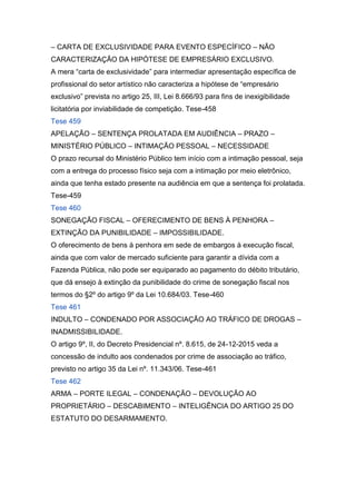 – CARTA DE EXCLUSIVIDADE PARA EVENTO ESPECÍFICO – NÃO
CARACTERIZAÇÃO DA HIPÓTESE DE EMPRESÁRIO EXCLUSIVO.
A mera “carta de exclusividade” para intermediar apresentação específica de
profissional do setor artístico não caracteriza a hipótese de “empresário
exclusivo” prevista no artigo 25, III, Lei 8.666/93 para fins de inexigibilidade
licitatória por inviabilidade de competição. Tese-458
Tese 459
APELAÇÃO – SENTENÇA PROLATADA EM AUDIÊNCIA – PRAZO –
MINISTÉRIO PÚBLICO – INTIMAÇÃO PESSOAL – NECESSIDADE
O prazo recursal do Ministério Público tem início com a intimação pessoal, seja
com a entrega do processo físico seja com a intimação por meio eletrônico,
ainda que tenha estado presente na audiência em que a sentença foi prolatada.
Tese-459
Tese 460
SONEGAÇÃO FISCAL – OFERECIMENTO DE BENS À PENHORA –
EXTINÇÃO DA PUNIBILIDADE – IMPOSSIBILIDADE.
O oferecimento de bens à penhora em sede de embargos à execução fiscal,
ainda que com valor de mercado suficiente para garantir a dívida com a
Fazenda Pública, não pode ser equiparado ao pagamento do débito tributário,
que dá ensejo à extinção da punibilidade do crime de sonegação fiscal nos
termos do §2º do artigo 9º da Lei 10.684/03. Tese-460
Tese 461
INDULTO – CONDENADO POR ASSOCIAÇÃO AO TRÁFICO DE DROGAS –
INADMISSIBILIDADE.
O artigo 9º, II, do Decreto Presidencial nº. 8.615, de 24-12-2015 veda a
concessão de indulto aos condenados por crime de associação ao tráfico,
previsto no artigo 35 da Lei nº. 11.343/06. Tese-461
Tese 462
ARMA – PORTE ILEGAL – CONDENAÇÃO – DEVOLUÇÃO AO
PROPRIETÁRIO – DESCABIMENTO – INTELIGÊNCIA DO ARTIGO 25 DO
ESTATUTO DO DESARMAMENTO.
 