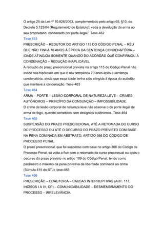 O artigo 25 da Lei nº 10.826/2003, complementado pelo artigo 65, §10, do
Decreto 5.123/04 (Regulamento do Estatuto), veda a devolução da arma ao
seu proprietário, condenado por porte ilegal.” Tese-462
Tese 463
PRESCRIÇÃO – REDUTOR DO ARTIGO 115 DO CÓDIGO PENAL – RÉU
QUE NÃO TINHA 70 ANOS À ÉPOCA DA SENTENÇA CONDENATÓRIA –
IDADE ATINGIDA SOMENTE QUANDO DO ACÓRDÃO QUE CONFIRMOU A
CONDENAÇÃO – REDUÇÃO INAPLICÁVEL.
A redução do prazo prescricional prevista no artigo 115 do Código Penal não
incide nas hipóteses em que o réu completou 70 anos após a sentença
condenatória, ainda que essa idade tenha sido atingida à época do acórdão
que manteve a condenação. Tese-463
Tese 464
ARMA – PORTE – LESÃO CORPORAL DE NATUREZA LEVE – CRIMES
AUTÔNOMOS – PRINCÍPIO DA CONSUNÇÃO – IMPOSSIBILIDADE.
O crime de lesão corporal de natureza leve não absorve o de porte ilegal de
arma de fogo, quando cometidos com desígnios autônomos. Tese-464
Tese 465
SUSPENSÃO DO PRAZO PRESCRICIONAL ATÉ A RETOMADA DO CURSO
DO PROCESSO OU ATÉ O DECURSO DO PRAZO PREVISTO COM BASE
NA PENA COMINADA EM ABSTRATO. ARTIGO 366 DO CÓDIGO DE
PROCESSO PENAL.
O prazo prescricional, que foi suspenso com base no artigo 366 do Código de
Processo Penal, só volta a fluir com a retomada do curso processual ou após o
decurso do prazo previsto no artigo 109 do Código Penal, tendo como
parâmetro o máximo da pena privativa de liberdade cominada ao crime
(Súmula 415 do STJ). tese-465
Tese 466
PRESCRIÇÃO – COAUTORIA – CAUSAS INTERRUPTIVAS (ART. 117,
INCISOS I A IV, CP) – COMUNICABILIDADE – DESMEMBRAMENTO DO
PROCESSO – IRRELEVÂNCIA.
 