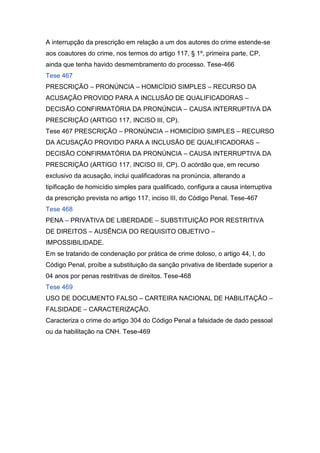 A interrupção da prescrição em relação a um dos autores do crime estende-se
aos coautores do crime, nos termos do artigo 117, § 1º, primeira parte, CP,
ainda que tenha havido desmembramento do processo. Tese-466
Tese 467
PRESCRIÇÃO – PRONÚNCIA – HOMICÍDIO SIMPLES – RECURSO DA
ACUSAÇÃO PROVIDO PARA A INCLUSÃO DE QUALIFICADORAS –
DECISÃO CONFIRMATÓRIA DA PRONÚNCIA – CAUSA INTERRUPTIVA DA
PRESCRIÇÃO (ARTIGO 117, INCISO III, CP).
Tese 467 PRESCRIÇÃO – PRONÚNCIA – HOMICÍDIO SIMPLES – RECURSO
DA ACUSAÇÃO PROVIDO PARA A INCLUSÃO DE QUALIFICADORAS –
DECISÃO CONFIRMATÓRIA DA PRONÚNCIA – CAUSA INTERRUPTIVA DA
PRESCRIÇÃO (ARTIGO 117, INCISO III, CP). O acórdão que, em recurso
exclusivo da acusação, inclui qualificadoras na pronúncia, alterando a
tipificação de homicídio simples para qualificado, configura a causa interruptiva
da prescrição prevista no artigo 117, inciso III, do Código Penal. Tese-467
Tese 468
PENA – PRIVATIVA DE LIBERDADE – SUBSTITUIÇÃO POR RESTRITIVA
DE DIREITOS – AUSÊNCIA DO REQUISITO OBJETIVO –
IMPOSSIBILIDADE.
Em se tratando de condenação por prática de crime doloso, o artigo 44, I, do
Código Penal, proíbe a substituição da sanção privativa de liberdade superior a
04 anos por penas restritivas de direitos. Tese-468
Tese 469
USO DE DOCUMENTO FALSO – CARTEIRA NACIONAL DE HABILITAÇÃO –
FALSIDADE – CARACTERIZAÇÃO.
Caracteriza o crime do artigo 304 do Código Penal a falsidade de dado pessoal
ou da habilitação na CNH. Tese-469
 