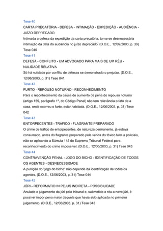 Tese 40
CARTA PRECATÓRIA - DEFESA - INTIMAÇÃO - EXPEDIÇÃO - AUDIÊNCIA -
JUÍZO DEPRECADO
Intimada a defesa da expedição da carta precatória, torna-se desnecessária
intimação da data da audiência no juízo deprecado. (D.O.E., 12/02/2003, p. 39)
Tese 040
Tese 41
DEFESA - CONFLITO - UM ADVOGADO PARA MAIS DE UM RÉU -
NULIDADE RELATIVA
Só há nulidade por conflito de defesas se demonstrado o prejuízo. (D.O.E.,
12/06/2003, p. 31) Tese 041
Tese 42
FURTO - REPOUSO NOTURNO - RECONHECIMENTO
Para o reconhecimento da causa de aumento de pena do repouso noturno
(artigo 155, parágrafo 1º, do Código Penal) não tem relevância o fato de a
casa, onde ocorreu o furto, estar habitada. (D.O.E., 12/06/2003, p. 31) Tese
042
Tese 43
ENTORPECENTES - TRÁFICO - FLAGRANTE PREPARADO
O crime de tráfico de entorpecentes, de natureza permanente, já estava
consumado, antes do flagrante preparado pela venda do tóxico feita a policiais,
não se aplicando a Súmula 145 do Supremo Tribunal Federal para
reconhecimento do crime impossível. (D.O.E., 12/06/2003, p. 31) Tese 043
Tese 44
CONTRAVENÇÃO PENAL - JOGO DO BICHO - IDENTIFICAÇÃO DE TODOS
OS AGENTES - DESNECESSIDADE
A punição do "jogo do bicho" não depende da identificação de todos os
agentes. (D.O.E., 12/06/2003, p. 31) Tese 044
Tese 45
JÚRI - REFORMATIO IN PEJUS INDIRETA - POSSIBILIDADE
Anulado o julgamento do júri pelo tribunal e, submetido o réu a novo júri, é
possível impor pena maior daquela que havia sido aplicada no primeiro
julgamento. (D.O.E., 12/06/2003, p. 31) Tese 045
 