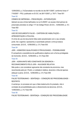 12/06/2003, p. 31)Cancelada na reunião do dia 08/11/2007, conforme Aviso nº
719/2007 – PGJ, publicado no D.O.E. de 28/11/2007, p. 70/71. Tese 051
Tese 52
CRIMES DE IMPRENSA – PRESCRIÇÃO – INTERRUPÇÃO
Aplicam-se aos crimes tipificados na Lei 5.250/67, as causas interruptivas da
prescrição previstas no artigo 117 do Código Penal. (D.O.E., 12/06/2003, p. 31)
Tese 052
Tese 53
USO DE DOCUMENTO FALSO – CARTEIRA DE HABILITAÇÃO –
APRESENTAÇÃO A POLICIAL
O crime de uso de documento falso está caracterizado com o seu simples
porte. Se o agente o apresentou à autoridade policial o crime já estava
consumado. (D.O.E., 12/06/2003, p. 31) Tese 053
Tese 54
JÚRI – HOMICÍDIO QUALIFICADO E PRIVILEGIADO – POSSIBILIDADE
É compatível a coexistência de qualificadora objetiva com a forma privilegiada
do homicídio. (D.O.E., 12/06/2003, p. 31) Tese 054
Tese 55
JÚRI – AGRAVANTE NÃO CONSTANTE DA DENÚNCIA –
RECONHECIMENTO PELO JÚRI – NULIDADE RELATIVA
Não pode o Juiz considerar agravante não constante da pronúncia, mas
reconhecida pelo júri. Porém, a nulidade é relativa, devendo o tribunal apenas
adequar a pena. (D.O.E., 12/06/2003, p. 31) Tese 055
Tese 56
FALSO TESTEMUNHO – SENTENÇA – CONDIÇÃO DE PROCEDIBILIDADE -
RESTRITO
A sentença, no processo em que o falso testemunho foi prestado, não é
condição de procedibilidade para o oferecimento da denúncia. (D.O.E.,
12/06/2003, p. 31) Tese 056
Tese 56
FALSO TESTEMUNHO - SENTENÇA - CONDIÇÃO DE PROCEDIBILIDADE
 