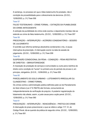 A sentença, no processo em que o falso testemunho foi prestado, não é
condição de procedibilidade para o oferecimento da denúncia. (D.O.E.,
12/06/2003, p. 31) Tese 056
Tese 57
FALSO TESTEMUNHO – CRIME FORMAL – EXTINÇÃO DA PUNIBILIDADE
DO CRIME ANTECEDENTE
A extinção da punibilidade do crime onde ocorreu o depoimento mendaz não se
estende ao crime de falso testemunho. (D.O.E., 12/06/2003, p. 31) Tese 057
Tese 58
PRESCRIÇÃO – INTERRUPÇÃO – ACÓRDÃO CONDENATÓRIO – SESSÃO
DE JULGAMENTO
O acórdão que reforma sentença absolutória condenando o réu, é causa
interruptiva da prescrição. A interrupção ocorre na data da sessão de
julgamento. (D.O.E., 12/06/2003, p. 31) Tese 058
Tese 59
SUSPENSÃO CONDICIONAL DA PENA – CONDIÇÃO – PENA RESTRITIVA
DE DIREITOS – OBRIGATORIEDADE
A imposição de prestação de serviços à comunidade ou outra pena restritiva de
direito como condição do "sursis" no primeiro ano do período de provas é, em
princípio, obrigatória. (D.O.E., 12/06/2003, p. 31) Tese 059
Tese 60
PARCELAMENTO DO SOLO URBANO – LOTEAMENTO IRREGULAR OU
CLANDESTINO – CRIME FORMAL
Os crimes contra a administração pública definidos pela Lei de Parcelamento
do Solo Urbano (Lei nº 6.766/79) são formais, consumando-se
independentemente da verificação de prejuízo. A posterior regularização do
loteamento não afasta, assim, a justa causa para a ação penal. (D.O.E.,
12/06/2003, p. 31) Tese 060
Tese 61
PRESCRIÇÃO – INTERRUPÇÃO – REINCIDÊNCIA – PRÁTICA DO CRIME
A interrupção do prazo prescricional, a que se refere o artigo 117, VI, do
Código Penal, dá-se quando da prática do segundo crime. (D.O.E., 12/06/2003,
p. 31) Tese 061
 