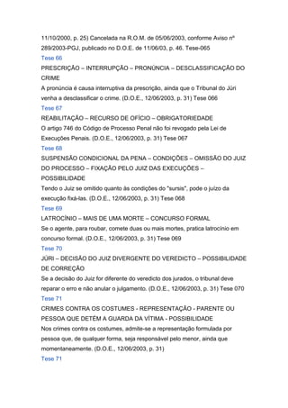 11/10/2000, p. 25) Cancelada na R.O.M. de 05/06/2003, conforme Aviso nº
289/2003-PGJ, publicado no D.O.E. de 11/06/03, p. 46. Tese-065
Tese 66
PRESCRIÇÃO – INTERRUPÇÃO – PRONÚNCIA – DESCLASSIFICAÇÃO DO
CRIME
A pronúncia é causa interruptiva da prescrição, ainda que o Tribunal do Júri
venha a desclassificar o crime. (D.O.E., 12/06/2003, p. 31) Tese 066
Tese 67
REABILITAÇÃO – RECURSO DE OFÍCIO – OBRIGATORIEDADE
O artigo 746 do Código de Processo Penal não foi revogado pela Lei de
Execuções Penais. (D.O.E., 12/06/2003, p. 31) Tese 067
Tese 68
SUSPENSÃO CONDICIONAL DA PENA – CONDIÇÕES – OMISSÃO DO JUIZ
DO PROCESSO – FIXAÇÃO PELO JUIZ DAS EXECUÇÕES –
POSSIBILIDADE
Tendo o Juiz se omitido quanto às condições do "sursis", pode o juízo da
execução fixá-las. (D.O.E., 12/06/2003, p. 31) Tese 068
Tese 69
LATROCÍNIO – MAIS DE UMA MORTE – CONCURSO FORMAL
Se o agente, para roubar, comete duas ou mais mortes, pratica latrocínio em
concurso formal. (D.O.E., 12/06/2003, p. 31) Tese 069
Tese 70
JÚRI – DECISÃO DO JUIZ DIVERGENTE DO VEREDICTO – POSSIBILIDADE
DE CORREÇÃO
Se a decisão do Juiz for diferente do veredicto dos jurados, o tribunal deve
reparar o erro e não anular o julgamento. (D.O.E., 12/06/2003, p. 31) Tese 070
Tese 71
CRIMES CONTRA OS COSTUMES - REPRESENTAÇÃO - PARENTE OU
PESSOA QUE DETÉM A GUARDA DA VÍTIMA - POSSIBILIDADE
Nos crimes contra os costumes, admite-se a representação formulada por
pessoa que, de qualquer forma, seja responsável pelo menor, ainda que
momentaneamente. (D.O.E., 12/06/2003, p. 31)
Tese 71
 