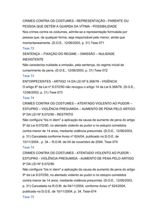 CRIMES CONTRA OS COSTUMES - REPRESENTAÇÃO - PARENTE OU
PESSOA QUE DETÉM A GUARDA DA VÍTIMA - POSSIBILIDADE
Nos crimes contra os costumes, admite-se a representação formulada por
pessoa que, de qualquer forma, seja responsável pelo menor, ainda que
momentaneamente. (D.O.E., 12/06/2003, p. 31) Tese 071
Tese 72
SENTENÇA – FIXAÇÃO DO REGIME – OMISSÃO – NULIDADE
INEXISTENTE
Não caracteriza nulidade a omissão, pela sentença, do regime inicial de
cumprimento da pena. (D.O.E., 12/06/2003, p. 31) Tese 072
Tese 73
ENTORPECENTES - ARTIGO 14 DA LEI Nº 6.368/76 - VIGÊNCIA
O artigo 8º da Lei nº 8.072/90 não revogou o artigo 14 da Lei 6.368/76. (D.O.E.,
12/06/2003, p. 31) Tese 073
Tese 74
CRIMES CONTRA OS COSTUMES – ATENTADO VIOLENTO AO PUDOR –
ESTUPRO – VIOLÊNCIA PRESUMIDA – AUMENTO DE PENA PELO ARTIGO
9º DA LEI Nº 8.072/90 - RESTRITO
Não configura "bis in idem" a aplicação da causa de aumento de pena do artigo
9º da Lei 8.072/90, no atentado violento ao pudor e no estupro cometidos
contra menor de 14 anos, mediante violência presumida. (D.O.E., 12/06/2003,
p. 31) Cancelada conforme Aviso nº 624/04, publicado no D.O.E. de
10/11/2004 , p. 34 – R.O.M. de 04 de novembro de 2004. Tese 074
Tese 74
CRIMES CONTRA OS COSTUMES - ATENTADO VIOLENTO AO PUDOR -
ESTUPRO - VIOLÊNCIA PRESUMIDA - AUMENTO DE PENA PELO ARTIGO
9º DA LEI Nº 8.072/90
Não configura "bis in idem" a aplicação da causa de aumento de pena do artigo
9º da Lei 8.072/90, no atentado violento ao pudor e no estupro cometidos
contra menor de 14 anos, mediante violência presumida. (D.O.E., 12/06/2003,
p. 31) Cancelada na R.O.M. de 04/11/2004, conforme Aviso nº 624/2004,
publicado no D.O.E. de 10/11/2004, p. 34. Tese-074
Tese 75
 