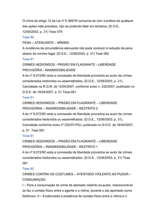 O crime do artigo 12 da Lei nº 6.368/76 consuma-se com a prática de qualquer
das ações nele previstas, não se podendo falar em tentativa. (D.O.E.,
12/06/2003, p. 31) Tese 079
Tese 80
PENA – ATENUANTE – MÍNIMO
A incidência da circunstância atenuante não pode conduzir à redução da pena
abaixo do mínimo legal. (D.O.E., 12/06/2003, p. 31) Tese 080
Tese 81
CRIMES HEDIONDOS - PRISÃO EM FLAGRANTE - LIBERDADE
PROVISÓRIA - INADMISSIBILIDADE
A lei nº 8.072/90 veda a concessão de liberdade provisória ao autor de crimes
considerados hediondos ou assemelhados. (D.O.E., 12/06/2003, p. 31).
Cancelada na R.O.M. de 12/04/2007, conforme aviso n. 232/2007, publicado no
D.O.E. de 18/04/2007, p. 51.Tese-081
Tese 81
CRIMES HEDIONDOS – PRISÃO EM FLAGRANTE – LIBERDADE
PROVISÓRIA – INADMISSIBILIDADE - RESTRITO 2
A lei nº 8.072/90 veda a concessão de liberdade provisória ao autor de crimes
considerados hediondos ou assemelhados. (D.O.E., 12/06/2003, p. 31).
Cancelada conforme aviso nº 232/07-PGJ, publicado no D.O.E. de 18/04/2007,
p. 51. Tese 081
Tese 81
CRIMES HEDIONDOS – PRISÃO EM FLAGRANTE – LIBERDADE
PROVISÓRIA – INADMISSIBILIDADE - RESTRITO 1
A lei nº 8.072/90 veda a concessão de liberdade provisória ao autor de crimes
considerados hediondos ou assemelhados. (D.O.E., 12/06/2003, p. 31) Tese
081
Tese 82
CRIMES CONTRA OS COSTUMES – ATENTADO VIOLENTO AO PUDOR –
CONSUMAÇÃO
I – Para a consumação do crime de atentado violento ao pudor, imprescindível
se faz o contato físico entre o agente e a vítima, durante o ato apontado como
libidinoso. II – Evidenciada a existência de contato físico entre a vítima e o
 
