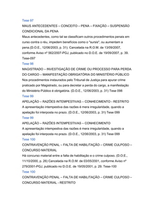 Tese 97
MAUS ANTECEDENTES – CONCEITO – PENA – FIXAÇÃO – SUSPENSÃO
CONDICIONAL DA PENA
Maus antecedentes, como tal se classificam outros procedimentos penais em
curso contra o réu, impedem benefícios como o "sursis", ou aumentam a
pena.(D.O.E., 12/06/2003, p. 31). Cancelada na R.O.M. de 13/09/2007,
conforme Aviso nº 562/2007-PGJ, publicado no D.O.E. de 19/09/2007, p. 39.
Tese-097
Tese 98
MAGISTRADO – INVESTIGAÇÃO DE CRIME OU PROCESSO PARA PERDA
DO CARGO – MANIFESTAÇÃO OBRIGATÓRIA DO MINISTÉRIO PÚBLICO
Nos procedimentos instaurados pelo Tribunal de Justiça para apurar crime
praticado por Magistrado, ou para decretar a perda do cargo, a manifestação
do Ministério Público é obrigatória. (D.O.E., 12/06/2003, p. 31) Tese 098
Tese 99
APELAÇÃO – RAZÕES INTEMPESTIVAS – CONHECIMENTO - RESTRITO
A apresentação intempestiva das razões é mera irregularidade, quando a
apelação foi interposta no prazo. (D.O.E., 12/06/2003, p. 31) Tese 099
Tese 99
APELAÇÃO – RAZÕES INTEMPESTIVAS – CONHECIMENTO
A apresentação intempestiva das razões é mera irregularidade, quando a
apelação foi interposta no prazo. (D.O.E., 12/06/2003, p. 31) Tese 099
Tese 100
CONTRAVENÇÃO PENAL – FALTA DE HABILITAÇÃO – CRIME CULPOSO –
CONCURSO MATERIAL
Há concurso material entre a falta de habilitação e o crime culposo. (D.O.E.,
11/10/2000, p. 26) Cancelada na R.O.M. de 03/05/2001, conforme Aviso nº
279/2001-PGJ, publicado no D.O.E. de 19/05/2001, p. 29. Tese-100
Tese 100
CONTRAVENÇÃO PENAL – FALTA DE HABILITAÇÃO – CRIME CULPOSO –
CONCURSO MATERIAL - RESTRITO
 