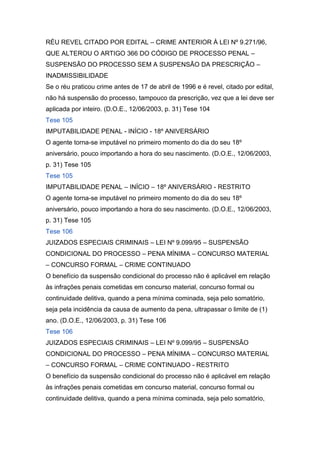 RÉU REVEL CITADO POR EDITAL – CRIME ANTERIOR À LEI Nº 9.271/96,
QUE ALTEROU O ARTIGO 366 DO CÓDIGO DE PROCESSO PENAL –
SUSPENSÃO DO PROCESSO SEM A SUSPENSÃO DA PRESCRIÇÃO –
INADMISSIBILIDADE
Se o réu praticou crime antes de 17 de abril de 1996 e é revel, citado por edital,
não há suspensão do processo, tampouco da prescrição, vez que a lei deve ser
aplicada por inteiro. (D.O.E., 12/06/2003, p. 31) Tese 104
Tese 105
IMPUTABILIDADE PENAL - INÍCIO - 18º ANIVERSÁRIO
O agente torna-se imputável no primeiro momento do dia do seu 18º
aniversário, pouco importando a hora do seu nascimento. (D.O.E., 12/06/2003,
p. 31) Tese 105
Tese 105
IMPUTABILIDADE PENAL – INÍCIO – 18º ANIVERSÁRIO - RESTRITO
O agente torna-se imputável no primeiro momento do dia do seu 18º
aniversário, pouco importando a hora do seu nascimento. (D.O.E., 12/06/2003,
p. 31) Tese 105
Tese 106
JUIZADOS ESPECIAIS CRIMINAIS – LEI Nº 9.099/95 – SUSPENSÃO
CONDICIONAL DO PROCESSO – PENA MÍNIMA – CONCURSO MATERIAL
– CONCURSO FORMAL – CRIME CONTINUADO
O benefício da suspensão condicional do processo não é aplicável em relação
às infrações penais cometidas em concurso material, concurso formal ou
continuidade delitiva, quando a pena mínima cominada, seja pelo somatório,
seja pela incidência da causa de aumento da pena, ultrapassar o limite de (1)
ano. (D.O.E., 12/06/2003, p. 31) Tese 106
Tese 106
JUIZADOS ESPECIAIS CRIMINAIS – LEI Nº 9.099/95 – SUSPENSÃO
CONDICIONAL DO PROCESSO – PENA MÍNIMA – CONCURSO MATERIAL
– CONCURSO FORMAL – CRIME CONTINUADO - RESTRITO
O benefício da suspensão condicional do processo não é aplicável em relação
às infrações penais cometidas em concurso material, concurso formal ou
continuidade delitiva, quando a pena mínima cominada, seja pelo somatório,
 