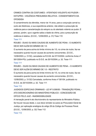 CRIMES CONTRA OS COSTUMES - ATENTADO VIOLENTO AO PUDOR -
ESTUPRO - VIOLÊNCIA PRESUMIDA RELATIVA - CONSENTIMENTO DA
OFENDIDA
O consentimento da ofendida, menor de 14 anos, para a conjunção carnal ou
outro ato libidinoso, e sua experiência anterior, não elidem a presunção de
violência para a caracterização do estupro ou do atentado violento ao pudor. É
preciso, porém, que o agente saiba a idade da vítima, pois a presunção de
violência é relativa. (D.O.E., 12/06/2003, p. 31) Tese 110
Tese 111
ROUBO - DUAS OU MAIS CAUSAS DE AUMENTO DE PENA - O AUMENTO
DEVE SER ALÉM DO MÍNIMO DE 1/3
O aumento de pena acima do limite mínimo de 1/3, no crime de roubo, faz-se
necessário quando houver causas de aumento concorrentes. (D.O.E.,
12/06/2003, p. 31/32). cancelada na R.O.M. de 07/10/2004, conforme Aviso nº
581/2004-PGJ, publicado no D.O.E. de 20/10/2004, p. 32. Tese-111
Tese 111
ROUBO – DUAS OU MAIS CAUSAS DE AUMENTO DE PENA – O AUMENTO
DEVE SER ALÉM DO MÍNIMO DE 1/3 - RESTRITO
O aumento de pena acima do limite mínimo de 1/3, no crime de roubo, faz-se
necessário quando houver causas de aumento concorrentes. (D.O.E.,
12/06/2003, p. 31/32) Cancelada, conforme Aviso nº 581/04, publicado no
D.O.E. de 20/10/2004, p. 32. Tese 111
Tese 112
JUIZADOS ESPECIAIS CRIMINAIS - LEI Nº 9.099/95 - TRANSAÇÃO PENAL -
ATO DISCRICIONÁRIO DO MINISTÉRIO PÚBLICO - CONCESSÃO DE
OFÍCIO PELO JUIZ - INADMISSIBILIDADE
A transação penal é ato discricionário do representante do Ministério Público.
Se houver recusa deste, o Juiz deve remeter os autos ao Procurador-Geral de
Justiça, por aplicação analógica do artigo 28 do Código de Processo Penal.
(D.O.E., 12/06/2003, p. 32) Tese 112
Tese 112
 