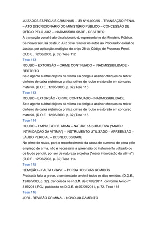 JUIZADOS ESPECIAIS CRIMINAIS – LEI Nº 9.099/95 – TRANSAÇÃO PENAL
– ATO DISCRICIONÁRIO DO MINISTÉRIO PÚBLICO – CONCESSÃO DE
OFÍCIO PELO JUIZ – INADMISSIBILIDADE - RESTRITO
A transação penal é ato discricionário do representante do Ministério Público.
Se houver recusa deste, o Juiz deve remeter os autos ao Procurador-Geral de
Justiça, por aplicação analógica do artigo 28 do Código de Processo Penal.
(D.O.E., 12/06/2003, p. 32) Tese 112
Tese 113
ROUBO – EXTORSÃO – CRIME CONTINUADO – INADMISSIBILIDADE -
RESTRITO
Se o agente subtrai objetos da vítima e a obriga a assinar cheques ou retirar
dinheiro de caixa eletrônico pratica crimes de roubo e extorsão em concurso
material. (D.O.E., 12/06/2003, p. 32) Tese 113
Tese 113
ROUBO - EXTORSÃO - CRIME CONTINUADO - INADMISSIBILIDADE
Se o agente subtrai objetos da vítima e a obriga a assinar cheques ou retirar
dinheiro de caixa eletrônico pratica crimes de roubo e extorsão em concurso
material. (D.O.E., 12/06/2003, p. 32) Tese 113
Tese 114
ROUBO – EMPREGO DE ARMA – NATUREZA SUBJETIVA ("MAIOR
INTIMIDAÇÃO DA VÍTIMA") – INSTRUMENTO UTILIZADO – APREENSÃO –
LAUDO PERICIAL – DESNECESSIDADE
No crime de roubo, para o reconhecimento da causa de aumento de pena pelo
emprego de arma, não é necessária a apreensão do instrumento utilizado ou
de laudo pericial, por ser de natureza subjetiva ("maior intimidação da vítima").
(D.O.E., 12/06/2003, p. 32) Tese 114
Tese 115
REMIÇÃO – FALTA GRAVE – PERDA DOS DIAS REMIDOS
Praticada falta a grave, o sentenciado perderá todos os dias remidos. (D.O.E.,
12/06/2003, p. 32). Cancelada na R.O.M. de 01/09/2011, conforme Aviso nº
515/2011-PGJ, publicado no D.O.E. de 07/09/2011, p. 72. Tese 115
Tese 116
JÚRI - REVISÃO CRIMINAL - NOVO JULGAMENTO
 