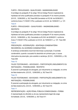 FURTO - PRIVILEGIADO - QUALIFICADO - INADMISSIBILIDADE
O privilégio do parágrafo 2º do artigo 155 do Código Penal é inaplicável às
hipóteses de furtos qualificados previstas no parágrafo 4º do mesmo preceito.
(D.O.E., 12/06/2003, p. 30) Tese-008.Cancelada na R.O.M. de 02/06/2011,
conforme Aviso nº 316/2011-PGJ, publicado no D.O.E. de 15/06/2011, p. 137.
Tese 8
FURTO – PRIVILEGIADO – QUALIFICADO – INADMISSIBILIDADE -
RESTRITO
O privilégio do parágrafo 2º do artigo 155 do Código Penal é inaplicável às
hipóteses de furtos qualificados previstas no parágrafo 4º do mesmo preceito.
(D.O.E., 12/06/2003, p. 30). Cancelada na R.O.M. de 02/06/2011, conforme
Aviso nº 316/2011-PGJ, publicado no D.O.E. de 15/06/2011, p. 137. Tese 008
Tese 9
PRESCRIÇÃO - INTERRUPÇÃO - SENTENÇA CONDENATÓRIA
RECORRÍVEL OU ACÓRDÃO CONDENATÓRIO
A sentença condenatória recorrível interrompe a prescrição. O acórdão
condenatório, quando o acusado foi absolvido em primeiro grau, é causa
interruptiva da prescrição, pois substitui a sentença. (D.O.E., 12/06/2003, p. 30)
Tese 009
Tese 10
FALSO TESTEMUNHO – ADVOGADO – PARTICIPAÇÃO (INDUZIMENTO OU
INSTIGAÇÃO) – POSSIBILIDADE - RESTRITO
É possível a participação de advogado, por induzimento ou instigação, no crime
de falso testemunho. (D.O.E., 12/06/2003, p. 30) Tese 010
Tese 10
FALSO TESTEMUNHO - ADVOGADO - PARTICIPAÇÃO (INDUZIMENTO OU
INSTIGAÇÃO) - POSSIBILIDADE
É possível a participação de advogado, por induzimento ou instigação, no crime
de falso testemunho. (D.O.E., 12/06/2003, p. 30) Tese 010
Tese 11
REPRESENTAÇÃO - AÇÃO PENAL PÚBLICA CONDICIONADA - FORMA
A representação do ofendido ou de seu representante legal não exige
formalidade. (D.O.E., 12/06/2003, p. 30) Tese 011
 
