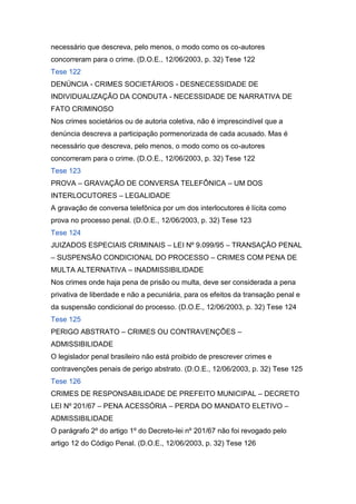 necessário que descreva, pelo menos, o modo como os co-autores
concorreram para o crime. (D.O.E., 12/06/2003, p. 32) Tese 122
Tese 122
DENÚNCIA - CRIMES SOCIETÁRIOS - DESNECESSIDADE DE
INDIVIDUALIZAÇÃO DA CONDUTA - NECESSIDADE DE NARRATIVA DE
FATO CRIMINOSO
Nos crimes societários ou de autoria coletiva, não é imprescindível que a
denúncia descreva a participação pormenorizada de cada acusado. Mas é
necessário que descreva, pelo menos, o modo como os co-autores
concorreram para o crime. (D.O.E., 12/06/2003, p. 32) Tese 122
Tese 123
PROVA – GRAVAÇÃO DE CONVERSA TELEFÔNICA – UM DOS
INTERLOCUTORES – LEGALIDADE
A gravação de conversa telefônica por um dos interlocutores é lícita como
prova no processo penal. (D.O.E., 12/06/2003, p. 32) Tese 123
Tese 124
JUIZADOS ESPECIAIS CRIMINAIS – LEI Nº 9.099/95 – TRANSAÇÃO PENAL
– SUSPENSÃO CONDICIONAL DO PROCESSO – CRIMES COM PENA DE
MULTA ALTERNATIVA – INADMISSIBILIDADE
Nos crimes onde haja pena de prisão ou multa, deve ser considerada a pena
privativa de liberdade e não a pecuniária, para os efeitos da transação penal e
da suspensão condicional do processo. (D.O.E., 12/06/2003, p. 32) Tese 124
Tese 125
PERIGO ABSTRATO – CRIMES OU CONTRAVENÇÕES –
ADMISSIBILIDADE
O legislador penal brasileiro não está proibido de prescrever crimes e
contravenções penais de perigo abstrato. (D.O.E., 12/06/2003, p. 32) Tese 125
Tese 126
CRIMES DE RESPONSABILIDADE DE PREFEITO MUNICIPAL – DECRETO
LEI Nº 201/67 – PENA ACESSÓRIA – PERDA DO MANDATO ELETIVO –
ADMISSIBILIDADE
O parágrafo 2º do artigo 1º do Decreto-lei nº 201/67 não foi revogado pelo
artigo 12 do Código Penal. (D.O.E., 12/06/2003, p. 32) Tese 126
 