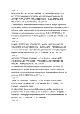 Tese 139
DENUNCIAÇÃO CALUNIOSA – MEMBRO DO MINISTÉRIO PÚBLICO –
REPRESENTAÇÃO APRESENTADA NA PROCURADORIA-GERAL DE
JUSTIÇA PARA APURAR INFRAÇÕES PENAIS – CARACTERIZAÇÃO –
PRERROGATIVA DE SEU CARGO - RESTRITO
A representação apresentada na Procuradoria-Geral de Justiça, objetivando
apurar prática de infrações penais atribuídas a membros do Ministério Público é
suficiente para a caracterização do crime de denunciação caluniosa, tendo em
vista as prerrogativas dos seus representantes. (D.O.E., 11/10/2000, p. 26)
Cancelada, conforme Aviso nº 293/03, publicado no D.O.E. de 11/06/03, p. 46.
Tese 139
Tese 140
PENAS – RESTRITIVAS DE DIREITOS – MULTA – ABSTRATAMENTE
COMINADAS NA PARTE ESPECIAL – CUMULAÇÃO – ADMISSIBILIDADE
As penas alternativas e a pena de multa, abstratamente cominadas na parte
especial, devem ser cumuladas. (D.O.E., 12/06/2003, p. 32) Tese 140
Tese 141
JUIZADOS ESPECIAIS CRIMINAIS – LEI Nº 9.099/95 – SUSPENSÃO
CONDICIONAL DO PROCESSO – PRORROGAÇÃO DO PERÍODO DE
PROVAS – ADMISSIBILIDADE - RESTRITO
Se o beneficiário descumprir condições cuja revogação é facultativa, ou
permanecer fora do país, ainda que com autorização judicial, o Juiz pode
determinar a prorrogação do período de provas da suspensão condicional do
processo. (D.O.E., 12/06/2003, p. 32) Tese 141
Tese 141
JUIZADOS ESPECIAIS CRIMINAIS - LEI Nº 9.099/95 - SUSPENSÃO
CONDICIONAL DO PROCESSO - PRORROGAÇÃO DO PERÍODO DE
PROVAS - ADMISSIBILIDADE
Se o beneficiário descumprir condições cuja revogação é facultativa, ou
permanecer fora do país, ainda que com autorização judicial, o Juiz pode
determinar a prorrogação do período de provas da suspensão condicional do
processo. (D.O.E., 12/06/2003, p. 32). Tese 141
Tese 142
 