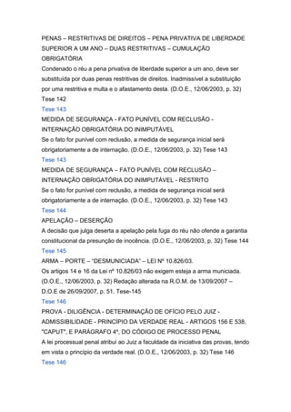 PENAS – RESTRITIVAS DE DIREITOS – PENA PRIVATIVA DE LIBERDADE
SUPERIOR A UM ANO – DUAS RESTRITIVAS – CUMULAÇÃO
OBRIGATÓRIA
Condenado o réu a pena privativa de liberdade superior a um ano, deve ser
substituída por duas penas restritivas de direitos. Inadmissível a substituição
por uma restritiva e multa e o afastamento desta. (D.O.E., 12/06/2003, p. 32)
Tese 142
Tese 143
MEDIDA DE SEGURANÇA - FATO PUNÍVEL COM RECLUSÃO -
INTERNAÇÃO OBRIGATÓRIA DO INIMPUTÁVEL
Se o fato for punível com reclusão, a medida de segurança inicial será
obrigatoriamente a de internação. (D.O.E., 12/06/2003, p. 32) Tese 143
Tese 143
MEDIDA DE SEGURANÇA – FATO PUNÍVEL COM RECLUSÃO –
INTERNAÇÃO OBRIGATÓRIA DO INIMPUTÁVEL - RESTRITO
Se o fato for punível com reclusão, a medida de segurança inicial será
obrigatoriamente a de internação. (D.O.E., 12/06/2003, p. 32) Tese 143
Tese 144
APELAÇÃO – DESERÇÃO
A decisão que julga deserta a apelação pela fuga do réu não ofende a garantia
constitucional da presunção de inocência. (D.O.E., 12/06/2003, p. 32) Tese 144
Tese 145
ARMA – PORTE – “DESMUNICIADA” – LEI Nº 10.826/03.
Os artigos 14 e 16 da Lei nº 10.826/03 não exigem esteja a arma municiada.
(D.O.E., 12/06/2003, p. 32) Redação alterada na R.O.M. de 13/09/2007 –
D.O.E de 26/09/2007, p. 51. Tese-145
Tese 146
PROVA - DILIGÊNCIA - DETERMINAÇÃO DE OFÍCIO PELO JUIZ -
ADMISSIBILIDADE - PRINCÍPIO DA VERDADE REAL - ARTIGOS 156 E 538,
"CAPUT", E PARÁGRAFO 4º, DO CÓDIGO DE PROCESSO PENAL
A lei processual penal atribui ao Juiz a faculdade da iniciativa das provas, tendo
em vista o princípio da verdade real. (D.O.E., 12/06/2003, p. 32) Tese 146
Tese 146
 