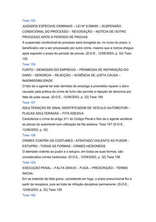 Tese 155
JUIZADOS ESPECIAIS CRIMINAIS – LEI Nº 9.099/95 – SUSPENSÃO
CONDICIONAL DO PROCESSO – REVOGAÇÃO – NOTÍCIA DE OUTRO
PROCESSO APÓS O PERÍODO DE PROVAS
A suspensão condicional do processo será revogada se, no curso do prazo, o
beneficiário vier a ser processado por outro crime, mesmo que a notícia chegue
após expirado o prazo do período de provas. (D.O.E., 12/06/2003, p. 32) Tese
155
Tese 156
FURTO – DEMISSÃO DO EMPREGO – PROMESSA DE REPARAÇÃO DO
DANO – DENÚNCIA – REJEIÇÃO – AUSÊNCIA DE JUSTA CAUSA –
INADMISSIBILIDADE
O fato de o agente ter sido demitido do emprego e prometido reparar o dano
causado pela prática do crime de furto não permite a rejeição da denúncia por
falta de justa causa. (D.O.E., 12/06/2003, p. 32) Tese 156
Tese 157
ADULTERAÇÃO DE SINAL IDENTIFICADOR DE VEÍCULO AUTOMOTOR –
PLACAS ADULTERADAS – FITA ADESIVA
Caracteriza o crime do artigo 311 do Código Penal o fato de o agente adulterar
as placas do automóvel com utilização de fita adesiva. Tese 157 (D.O.E.,
12/06/2003, p. 32)
Tese 158
CRIMES CONTRA OS COSTUMES - ATENTADO VIOLENTO AO PUDOR -
ESTUPRO - TODAS AS FORMAS - CRIMES HEDIONDOS
O atentado violento ao pudor e o estupro, em todas as suas formas, são
considerados crimes hediondos. (D.O.E., 12/06/2003, p. 32) Tese 158
Tese 159
EXECUÇÃO PENAL – FALTA GRAVE – FUGA – PRESCRIÇÃO – TERMO
INICIAL
Em se tratando de falta grave, consistente em fuga, o prazo prescricional flui a
partir da recaptura, pois se trata de infração disciplinar permanente. (D.O.E.,
12/06/2003, p. 32) Tese 159
Tese 160
 