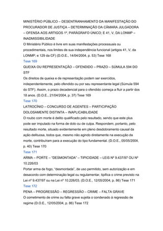 MINISTÉRIO PÚBLICO – DESENTRANHAMENTO DA MANIFESTAÇÃO DO
PROCURADOR DE JUSTIÇA – DETERMINAÇÃO DA CÂMARA JULGADORA
– OFENSA AOS ARTIGOS 1º, PARÁGRAFO ÚNICO; E 41, V, DA LONMP –
INADMISSIBILIDADE
O Ministério Público é livre em suas manifestações processuais ou
procedimentais, nos limites de sua independência funcional (artigos 41, V, da
LONMP; e 129 da CF) (D.O.E., 14/04/2004, p. 53) Tese 168
Tese 169
QUEIXA OU REPRESENTAÇÃO – OFENDIDO – PRAZO – SÚMULA 594 DO
STF
Os direitos de queixa e de representação podem ser exercidos,
independentemente, pelo ofendido ou por seu representante legal (Súmula 594
do STF). Assim, o prazo decadencial para o ofendido começa a fluir a partir dos
18 anos. (D.O.E., 21/04/2004, p. 37) Tese 169
Tese 170
LATROCÍNIO – CONCURSO DE AGENTES – PARTICIPAÇÃO
DOLOSAMENTE DISTINTA – INAPLICABILIDADE
O roubo com morte é delito qualificado pelo resultado, sendo que este plus
pode ser imputado na forma de dolo ou de culpa. Respondem, portanto, pelo
resultado morte, situado evidentemente em pleno desdobramento causal da
ação delituosa, todos que, mesmo não agindo diretamente na execução da
morte, contribuíram para a execução do tipo fundamental. (D.O.E., 05/05/2004,
p. 40) Tese 170
Tese 171
ARMA – PORTE – “DESMONTADA” – TIPICIDADE – LEIS Nº 9.437/97 OU Nº
10.226/03
Portar arma de fogo, “desmontada”, de uso permitido, sem autorização e em
desacordo com determinação legal ou regulamentar, tipifica o crime previsto na
Lei nº 9.437/97 ou na Lei nº 10.226/03. (D.O.E., 12/05/2004, p. 86) Tese 171
Tese 172
PENA – PROGRESSÃO – REGRESSÃO – CRIME – FALTA GRAVE
O cometimento de crime ou falta grave sujeita o condenado à regressão de
regime (D.O.E., 12/05/2004, p. 86) Tese 172
 