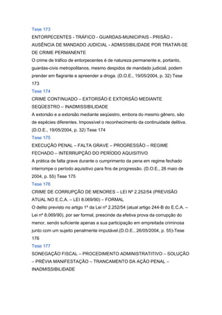 Tese 173
ENTORPECENTES - TRÁFICO - GUARDAS-MUNICIPAIS - PRISÃO -
AUSÊNCIA DE MANDADO JUDICIAL - ADMISSIBILIDADE POR TRATAR-SE
DE CRIME PERMANENTE
O crime de tráfico de entorpecentes é de natureza permanente e, portanto,
guardas-civis metropolitanos, mesmo despidos de mandado judicial, podem
prender em flagrante e apreender a droga. (D.O.E., 19/05/2004, p. 32) Tese
173
Tese 174
CRIME CONTINUADO – EXTORSÃO E EXTORSÃO MEDIANTE
SEQÜESTRO – INADMISSIBILIDADE
A extorsão e a extorsão mediante seqüestro, embora do mesmo gênero, são
de espécies diferentes. Impossível o reconhecimento da continuidade delitiva.
(D.O.E., 19/05/2004, p. 32) Tese 174
Tese 175
EXECUÇÃO PENAL – FALTA GRAVE – PROGRESSÃO – REGIME
FECHADO – INTERRUPÇÃO DO PERÍODO AQUISITIVO
A prática de falta grave durante o cumprimento da pena em regime fechado
interrompe o período aquisitivo para fins de progressão. (D.O.E., 26 maio de
2004, p. 55) Tese 175
Tese 176
CRIME DE CORRUPÇÃO DE MENORES – LEI Nº 2.252/54 (PREVISÃO
ATUAL NO E.C.A. – LEI 8.069/90) – FORMAL
O delito previsto no artigo 1º da Lei nº 2.252/54 (atual artigo 244-B do E.C.A. –
Lei nº 8.069/90), por ser formal, prescinde da efetiva prova da corrupção do
menor, sendo suficiente apenas a sua participação em empreitada criminosa
junto com um sujeito penalmente imputável.(D.O.E., 26/05/2004, p. 55)-Tese
176
Tese 177
SONEGAÇÃO FISCAL – PROCEDIMENTO ADMINISTRATITIVO – SOLUÇÃO
– PRÉVIA MANIFESTAÇÃO – TRANCAMENTO DA AÇÃO PENAL –
INADMISSIBILIDADE
 