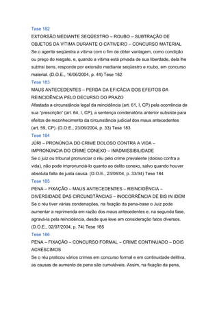 Tese 182
EXTORSÃO MEDIANTE SEQÜESTRO – ROUBO – SUBTRAÇÃO DE
OBJETOS DA VÍTIMA DURANTE O CATIVEIRO – CONCURSO MATERIAL
Se o agente seqüestra a vítima com o fim de obter vantagem, como condição
ou preço do resgate, e, quando a vítima está privada de sua liberdade, dela lhe
subtrai bens, responde por extorsão mediante seqüestro e roubo, em concurso
material. (D.O.E., 16/06/2004, p. 44) Tese 182
Tese 183
MAUS ANTECEDENTES – PERDA DA EFICÁCIA DOS EFEITOS DA
REINCIDÊNCIA PELO DECURSO DO PRAZO
Afastada a circunstância legal da reincidência (art. 61, I, CP) pela ocorrência de
sua “prescrição” (art. 64, I, CP), a sentença condenatória anterior subsiste para
efeitos de reconhecimento da circunstância judicial dos maus antecedentes
(art. 59, CP). (D.O.E., 23/06/2004, p. 33) Tese 183
Tese 184
JÚRI – PRONÚNCIA DO CRIME DOLOSO CONTRA A VIDA –
IMPRONÚNCIA DO CRIME CONEXO – INADMISSIBILIDADE
Se o juiz ou tribunal pronunciar o réu pelo crime prevalente (doloso contra a
vida), não pode impronunciá-lo quanto ao delito conexo, salvo quando houver
absoluta falta de justa causa. (D.O.E., 23/06/04, p. 33/34) Tese 184
Tese 185
PENA – FIXAÇÃO – MAUS ANTECEDENTES – REINCIDÊNCIA –
DIVERSIDADE DAS CIRCUNSTÂNCIAS – INOCORRÊNCIA DE BIS IN IDEM
Se o réu tiver várias condenações, na fixação da pena-base o Juiz pode
aumentar a reprimenda em razão dos maus antecedentes e, na segunda fase,
agravá-la pela reincidência, desde que leve em consideração fatos diversos.
(D.O.E., 02/07/2004, p. 74) Tese 185
Tese 186
PENA – FIXAÇÃO – CONCURSO FORMAL – CRIME CONTINUADO – DOIS
ACRÉSCIMOS
Se o réu praticou vários crimes em concurso formal e em continuidade delitiva,
as causas de aumento de pena são cumuláveis. Assim, na fixação da pena,
 