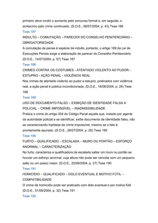 primeiro deve incidir o aumento pelo concurso formal e, em seguida, o
acréscimo pelo crime continuado. (D.O.E., 08/07/2004, p. 43) Tese 186
Tese 187
INDULTO – COMUTAÇÃO – PARECER DO CONSELHO PENITENCIÁRIO –
OBRIGATORIEDADE
A comutação de penas é espécie de indulto, portanto, o artigo 189 da Lei de
Execuções Penais exige a elaboração de parecer do Conselho Penitenciário.
(D.O.E., 14/07/2004, p. 57) Tese 187
Tese 188
CRIMES CONTRA OS COSTUMES - ATENTADO VIOLENTO AO PUDOR -
ESTUPRO - AÇÃO PENAL - VIOLÊNCIA REAL
Nos crimes de atentado violento ao pudor e estupro, praticados com violência
real, a ação penal é pública incondicionada. (D.O.E., 18/08/2004, p. 26) Tese
188
Tese 189
USO DE DOCUMENTO FALSO – EXIBIÇÃO DE IDENTIDADE FALSA A
POLICIAL – CRIME IMPOSSÍVEL – INADMISSIBILIDADE
Pratica o crime do artigo 304 do Código Penal aquele que, instado por agente
da autoridade policial a se identificar, exibe documento de identidade falso, não
se caracterizando hipótese de crime impossível, mesmo se o fato é
prontamente apurado. (D.O.E., 28/07/2004, p. 26) Tese 189
Tese 190
FURTO – QUALIFICADO – ESCALADA – MURO OU PORTÃO – ESFORÇO
ANORMAL – CARACTERIZAÇÃO
No furto, caracteriza a qualificadora da escalada saltar um muro ou portão se
houver um esforço anormal, cuja altura não pode ser vencida com um pequeno
salto ou um passo maior. (D.O.E., 25/08/2004, p. 27) Tese 190
Tese 191
HOMICÍDIO – QUALIFICADO – DOLO EVENTUAL E MOTIVO FÚTIL –
COMPATIBILIDADE
O crime de homicídio pode ser praticado com dolo eventual e por motivo fútil
(D.O.E., 01/09/2004, p. 32) Tese 191
Tese 192
 
