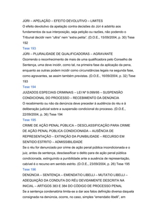 JÚRI – APELAÇÃO – EFEITO DEVOLUTIVO – LIMITES
O efeito devolutivo da apelação contra decisões do Júri é adstrito aos
fundamentos da sua interposição, seja petição ou razões, não podendo o
Tribunal decidir nem “ultra” nem “extra petita”. (D.O.E., 15/09/2004, p. 30) Tese
192
Tese 193
JÚRI – PLURALIDADE DE QUALIFICADORAS – AGRAVANTE
Ocorrendo o reconhecimento de mais de uma qualificadora pelo Conselho de
Sentença, uma deve incidir, como tal, na primeira fase da aplicação da pena,
enquanto as outras podem incidir como circunstâncias legais na segunda fase,
como agravantes, se assim também previstas. (D.O.E., 16/09/2004, p. 32) Tese
193
Tese 194
JUIZADOS ESPECIAIS CRIMINAIS – LEI Nº 9.099/95 – SUSPENSÃO
CONDICIONAL DO PROCESSO – RECEBIMENTO DA DENÚNCIA
O recebimento ou não da denúncia deve preceder à audiência do réu e à
deliberação judicial sobre a suspensão condicional do processo. (D.O.E.,
22/09/2004, p. 36) Tese 194
Tese 195
CRIME DE AÇÃO PENAL PÚBLICA – DESCLASSIFICAÇÃO PARA CRIME
DE AÇÃO PENAL PÚBLICA CONDICIONADA – AUSÊNCIA DE
REPRESENTAÇÃO – EXTINÇÃO DA PUNIBILIDADE – RECURSO EM
SENTIDO ESTRITO – ADMISSIBILIDADE
Se o réu for denunciado por crime de ação penal pública incondicionada e o
juiz, antes da sentença, desclassificar o delito para de ação penal pública
condicionada, extinguindo a punibilidade ante a ausência de representação,
cabível é o recurso em sentido estrito. (D.O.E., 23/09/2004, p. 26) Tese 195
Tese 196
DENÚNCIA – SENTENÇA – EMENDATIO LIBELLI – MUTATIO LIBELLI –
ADEQUAÇÃO DA CONDUTA DO RÉU DEVIDAMENTE DESCRITA NA
INICIAL – ARTIGOS 383 E 384 DO CÓDIGO DE PROCESSO PENAL
Se a sentença condenatória limita-se a dar aos fatos definição diversa daquela
consignada na denúncia, ocorre, no caso, simples “emendatio libelli”, em
 