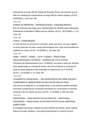 observância ao artigo 383 do Código de Processo Penal, não havendo que se
falar em nulidade por inobservância do artigo 384 do mesmo estatuto. (D.O.E.,
29/09/2004, p. 30) Tese 196
Tese 197
CRIMES DE IMPRENSA – REPRESENTAÇÃO – ENDEREÇAMENTO
A lei de Imprensa não exige que a representação do ofendido seja endereçada
diretamente ao Ministério Público para ter eficácia. (D.O.E., 06/10/2004, p. 114)
Tese 197
Tese 198
FURTO – CONSUMAÇÃO
O crime de furto se consuma no momento, ainda que breve, em que o agente
se torna possuidor da coisa, sendo desnecessário que o bem saia da esfera de
vigilância da vítima. (D.O.E. 14/10/2004, p. 32) Tese 198
Tese 199
ARMA – PORTE – POSSE – LEI Nº 10.826/03 – PRAZO PARA
REGULARIZAÇÃO O ENTREGA – VIGÊNCIA DA LEI Nº 9.437/97
O Estatuto do Desarmamento (Lei nº 10.826/03), ao prever o prazo de 180 dias
para regularização ou entrega de armas, não tornou atípicas as condutas de
porte ou posse ilegal de armas praticadas na vigência da Lei nº 9.437/97.
(D.O.E., 27/10/2004, p. 31) Tese 199
Tese 200
LIVRAMENTO CONDICIONAL – RÉU REINCIDENTE EM CRIME DOLOSO –
CUMPRIMENTO OBRIGATÓRIO DE MAIS DE METADE DA PENA
Nos termos do artigo 83, II, do Código Penal, o juiz somente poderá conceder
livramento condicional ao condenado reincidente em crime doloso se ele tiver
cumprido mais de metade da pena. (D.O.E., 01/12/2004, p. 28) Tese 200
Tese 201
PRESCRIÇÃO – PENA RESTRITIVA DE DIREITOS – PRESTAÇÃO
PECUNIÁRIA – PRAZO IGUAL AO DA PENA PRIVATIVA DE LIBERDADE
SUBSTITUÍDA
A prestação pecuniária é espécie de pena restritiva de direitos, sendo instituto
diverso da multa, portanto, o seu prazo prescricional é o mesmo da pena
 