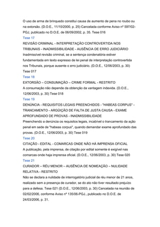 O uso de arma de brinquedo constitui causa de aumento de pena no roubo ou
na extorsão. (D.O.E., 11/10/2000, p. 25) Cancelada conforme Aviso nº 597/02-
PGJ, publicado no D.O.E. de 06/09/2002, p. 35. Tese 016
Tese 17
REVISÃO CRIMINAL - INTERPRETAÇÃO CONTROVERTIDA NOS
TRIBUNAIS - INADMISSIBILIDADE - AUSÊNCIA DE ERRO JUDICIÁRIO
Inadmissível revisão criminal, se a sentença condenatória estiver
fundamentada em texto expresso de lei penal de interpretação controvertida
nos Tribunais, porque ausente o erro judiciário. (D.O.E., 12/06/2003, p. 30)
Tese 017
Tese 18
EXTORSÃO – CONSUMAÇÃO – CRIME FORMAL - RESTRITO
A consumação não depende da obtenção da vantagem indevida. (D.O.E.,
12/06/2003, p. 30) Tese 018
Tese 19
DENÚNCIA - REQUISITOS LEGAIS PREENCHIDOS - "HABEAS CORPUS" -
TRANCAMENTO - ARGÜIÇÃO DE FALTA DE JUSTA CAUSA - EXAME
APROFUNDADO DE PROVAS - INADMISSIBILIDADE
Preenchendo a denúncia os requisitos legais, incabível o trancamento da ação
penal em sede de "habeas corpus", quando demandar exame aprofundado das
provas. (D.O.E., 12/06/2003, p. 30) Tese 019
Tese 20
CITAÇÃO - EDITAL - COMARCAS ONDE NÃO HÁ IMPRENSA OFICIAL
A publicação, pela imprensa, de citação por edital somente é exigível nas
comarcas onde haja imprensa oficial. (D.O.E., 12/06/2003, p. 30) Tese 020
Tese 21
CURADOR – RÉU MENOR – AUSÊNCIA DE NOMEAÇÃO – NULIDADE
RELATIVA - RESTRITO
Não se declara a nulidade de interrogatório judicial de réu menor de 21 anos,
realizado sem a presença de curador, se do ato não tiver resultado prejuízo
para a defesa. Tese 021 (D.O.E., 12/06/2003, p. 30) Cancelada na reunião de
02/02/2006, conforme Aviso nº 135/06-PGJ., publicado no D.O.E. de
24/03/2006, p. 31.
 