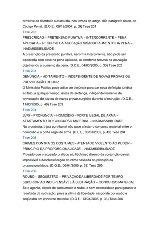 privativa de liberdade substituída, nos termos do artigo 109, parágrafo único, do
Código Penal. (D.O.E., 08/12/2004, p. 39) Tese 201
Tese 202
PRESCRIÇÃO – PRETENSÃO PUNITIVA – INTERCORRENTE – PENA
APLICADA – RECURSO DA ACUSAÇÃO VISANDO AUMENTO DA PENA –
INADMISSIBILIDADE
A prescrição da pretensão punitiva, na forma intercorrente, não pode ser
declarada com base na pena aplicada, se pendente recurso da acusação
objetivando o aumento da pena. (D.O.E., 04/03/2005, p. 33) Tese 202
Tese 203
DENÚNCIA – ADITAMENTO – INDEPENDENTE DE NOVAS PROVAS OU
PROVOCAÇÃO DO JUIZ
O Ministério Público pode aditar ao denúncia para dar nova definição jurídica
ao fato, a qualquer tempo, antes da sentença, independentemente de
provocação do juiz ou de novas provas surgidas durante a instrução. (D.O.E.,
11/03/2005, p. 40) Tese 203
Tese 204
JÚRI – PRONÚNCIA – HOMICÍDIO – PORTE ILEGAL DE ARMA –
AFASTAMENTO DO CONCURSO MATERIAL – INADMISSIBILIDADE
Na pronúncia, o juiz ou tribunal não pode afastar o concurso material entre o
homicídio e o porte ilegal de arma. (D.O.E., 30/03/2005, p. 42) Tese 204
Tese 205
CRIMES CONTRA OS COSTUMES - ATENTADO VIOLENTO AO PUDOR -
PRINCÍPIO DA PROPORCIONALIDADE - INADMISSIBILIDADE
Provado que o acusado praticou ato libidinoso diverso da conjunção carnal,
impossível a desclassificação do crime baseada no princípio da
proporcionalidade. (D.O.E., 06/04/2005, p. 35) Tese 205
Tese 206
ROUBO – SEQÜESTRO – PRIVAÇÃO DA LIBERDADE POR TEMPO
SUPERIOR AO INDISPENSÁVEL À SUBTRAÇÃO – CONCURSO MATERIAL
Se o agente, depois de consumado o roubo, e sem necessidade para garantir o
resultado da subtração, priva a vítima de liberdade, responde por roubo e
seqüestro em concurso material. (D.O.E., 13/04/2005, p. 33) Tese 206
 
