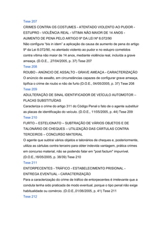 Tese 207
CRIMES CONTRA OS COSTUMES - ATENTADO VIOLENTO AO PUDOR -
ESTUPRO - VIOLÊNCIA REAL - VÍTIMA NÃO MAIOR DE 14 ANOS -
AUMENTO DE PENA PELO ARTIGO 9º DA LEI Nº 8.072/90
Não configura “bis in idem” a aplicação da causa de aumento de pena do artigo
9º da Lei 8.072/90, no atentado violento ao pudor e no estupro cometidos
contra vítima não maior de 14 anos, mediante violência real, incluída a grave
ameaça. (D.O.E., .27/04/2005, p. 37) Tese 207
Tese 208
ROUBO - ANÚNCIO DE ASSALTO - GRAVE AMEAÇA - CARACTERIZAÇÃO
O anúncio de assalto, em circunstâncias capazes de configurar grave ameaça,
tipifica o crime de roubo e não de furto (D.O.E., 04/05/2005, p. 37) Tese 208
Tese 209
ADULTERAÇÃO DE SINAL IDENTIFICADOR DE VEÍCULO AUTOMOTOR –
PLACAS SUBSTITUÍDAS
Caracteriza o crime do artigo 311 do Código Penal o fato de o agente substituir
as placas de identificação do veículo. (D.O.E., 11/05/2005, p. 44) Tese 209
Tese 210
FURTO – ESTELIONATO – SUBTRAÇÃO DE VÁRIOS OBJETOS E DE
TALONÁRIO DE CHEQUES – UTILIZAÇÃO DAS CÁRTULAS CONTRA
TERCEIROS – CONCURSO MATERIAL
O agente que subtrai vários objetos e talonários de cheques e, posteriormente,
utiliza as cártulas contra terceiro para obter indevida vantagem, prática crimes
em concurso material, não se podendo falar em "post factum" impunível.
(D.O.E.,18/05/2005, p. 38/39) Tese 210
Tese 211
ENTORPECENTES - TRÁFICO - ESTABELECIMENTO PRISIONAL -
ENTREGA EVENTUAL - CARACTERIZAÇÃO
Para a caracterização do crime de tráfico de entorpecentes é irrelevante que a
conduta tenha sido praticada de modo eventual, porque o tipo penal não exige
habitualidade ou comércio. (D.O.E.,01/06/2005, p. 41) Tese 211
Tese 212
 